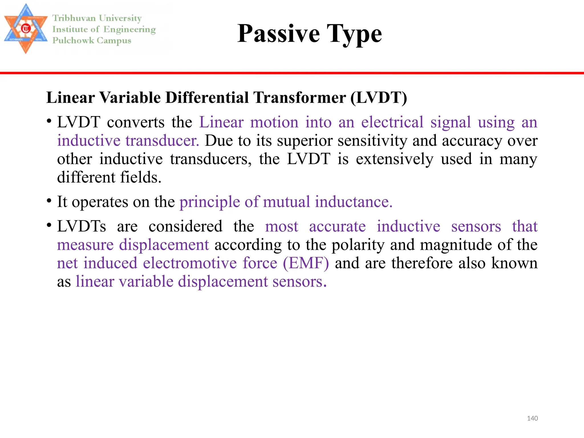 140
Passive Type
Linear Variable Differential Transformer (LVDT)
• LVDT converts the Linear motion into an electrical signal using an
inductive transducer. Due to its superior sensitivity and accuracy over
other inductive transducers, the LVDT is extensively used in many
different fields.
• It operates on the principle of mutual inductance.
• LVDTs are considered the most accurate inductive sensors that
measure displacement according to the polarity and magnitude of the
net induced electromotive force (EMF) and are therefore also known
as linear variable displacement sensors.
 