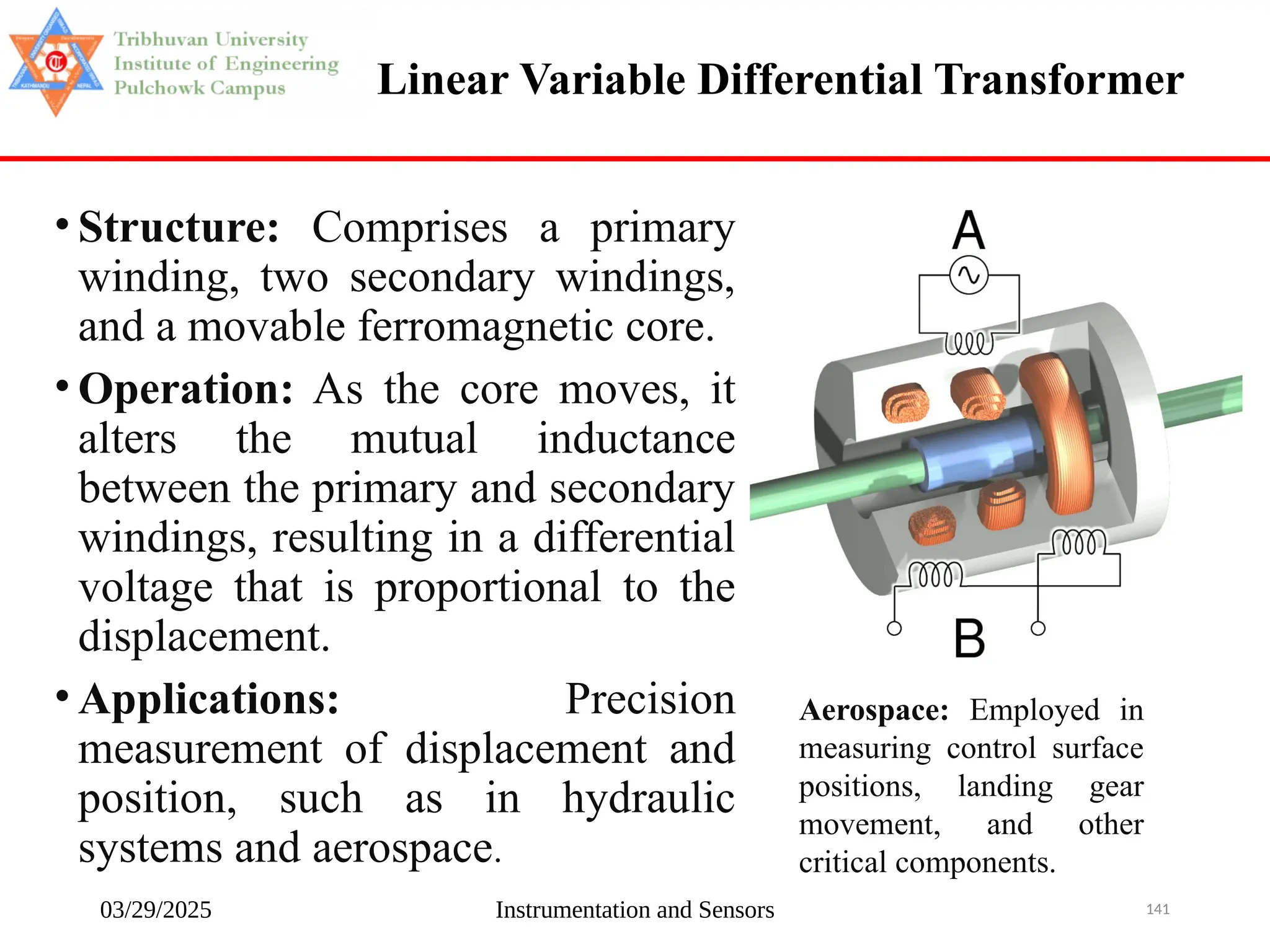 03/29/2025 Instrumentation and Sensors 141
Linear Variable Differential Transformer
• Structure: Comprises a primary
winding, two secondary windings,
and a movable ferromagnetic core.
• Operation: As the core moves, it
alters the mutual inductance
between the primary and secondary
windings, resulting in a differential
voltage that is proportional to the
displacement.
• Applications: Precision
measurement of displacement and
position, such as in hydraulic
systems and aerospace.
Aerospace: Employed in
measuring control surface
positions, landing gear
movement, and other
critical components.
 