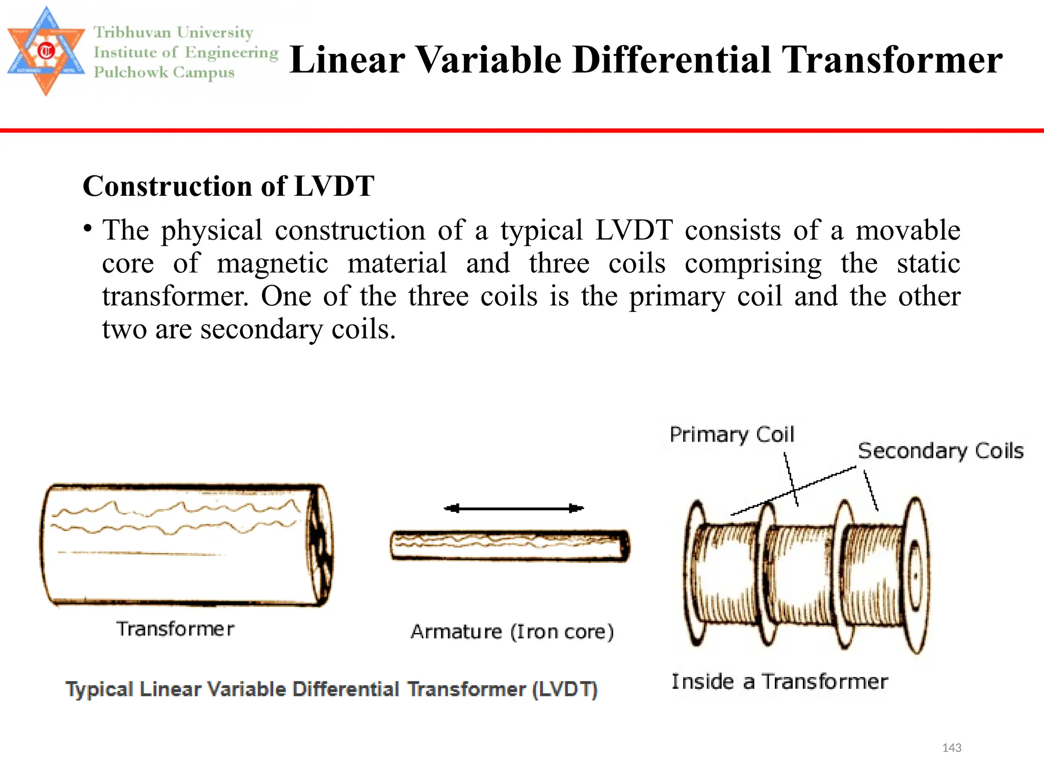 143
Linear Variable Differential Transformer
Construction of LVDT
• The physical construction of a typical LVDT consists of a movable
core of magnetic material and three coils comprising the static
transformer. One of the three coils is the primary coil and the other
two are secondary coils.
 