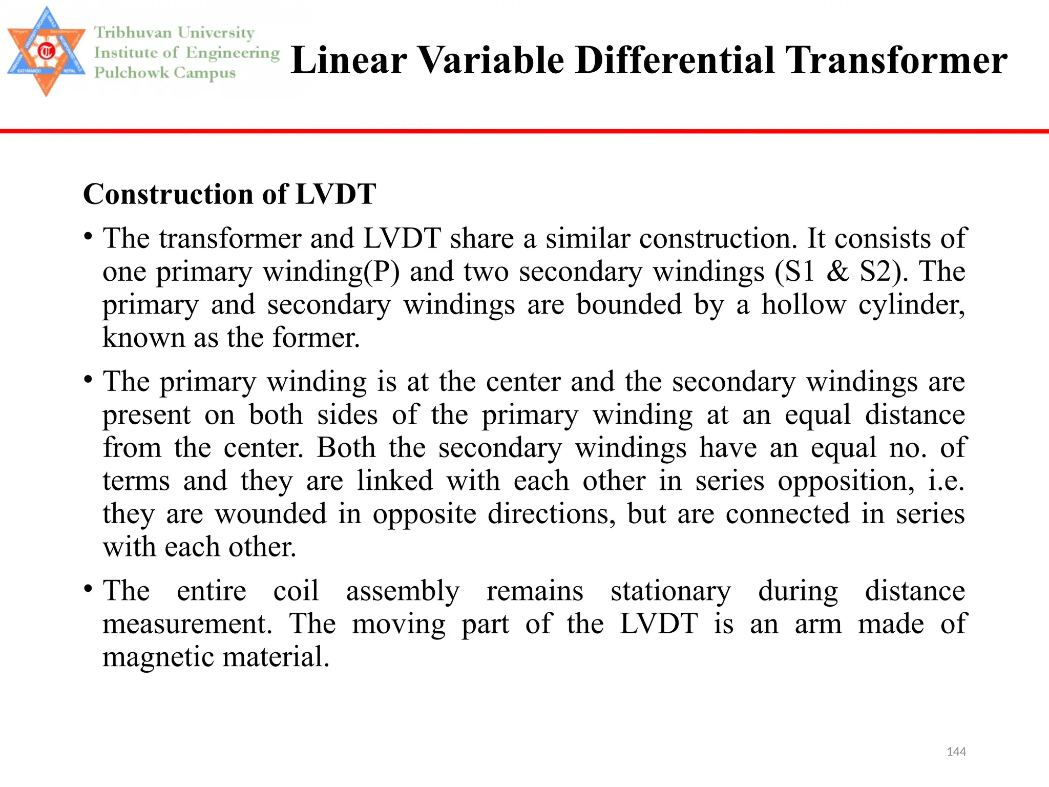 144
Linear Variable Differential Transformer
Construction of LVDT
• The transformer and LVDT share a similar construction. It consists of
one primary winding(P) and two secondary windings (S1 & S2). The
primary and secondary windings are bounded by a hollow cylinder,
known as the former.
• The primary winding is at the center and the secondary windings are
present on both sides of the primary winding at an equal distance
from the center. Both the secondary windings have an equal no. of
terms and they are linked with each other in series opposition, i.e.
they are wounded in opposite directions, but are connected in series
with each other.
• The entire coil assembly remains stationary during distance
measurement. The moving part of the LVDT is an arm made of
magnetic material.
 