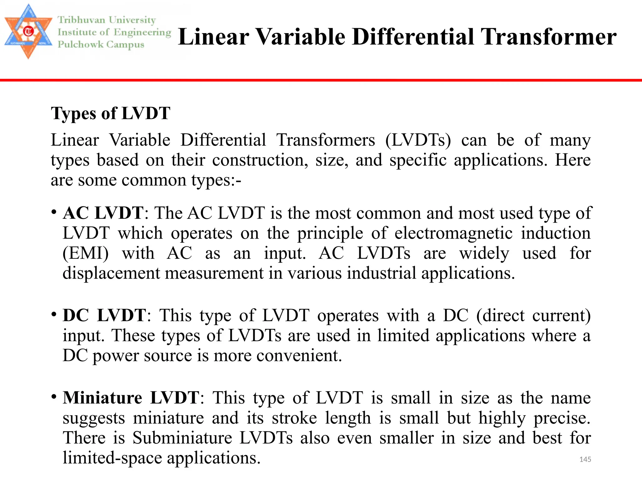 145
Linear Variable Differential Transformer
Types of LVDT
Linear Variable Differential Transformers (LVDTs) can be of many
types based on their construction, size, and specific applications. Here
are some common types:-
• AC LVDT: The AC LVDT is the most common and most used type of
LVDT which operates on the principle of electromagnetic induction
(EMI) with AC as an input. AC LVDTs are widely used for
displacement measurement in various industrial applications.
• DC LVDT: This type of LVDT operates with a DC (direct current)
input. These types of LVDTs are used in limited applications where a
DC power source is more convenient.
• Miniature LVDT: This type of LVDT is small in size as the name
suggests miniature and its stroke length is small but highly precise.
There is Subminiature LVDTs also even smaller in size and best for
limited-space applications.
 