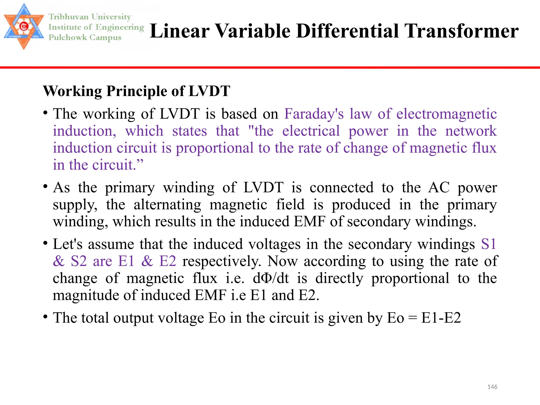 146
Linear Variable Differential Transformer
Working Principle of LVDT
• The working of LVDT is based on Faraday's law of electromagnetic
induction, which states that "the electrical power in the network
induction circuit is proportional to the rate of change of magnetic flux
in the circuit.”
• As the primary winding of LVDT is connected to the AC power
supply, the alternating magnetic field is produced in the primary
winding, which results in the induced EMF of secondary windings.
• Let's assume that the induced voltages in the secondary windings S1
& S2 are E1 & E2 respectively. Now according to using the rate of
change of magnetic flux i.e. dΦ/dt is directly proportional to the
magnitude of induced EMF i.e E1 and E2.
• The total output voltage Eo in the circuit is given by Eo = E1-E2
 