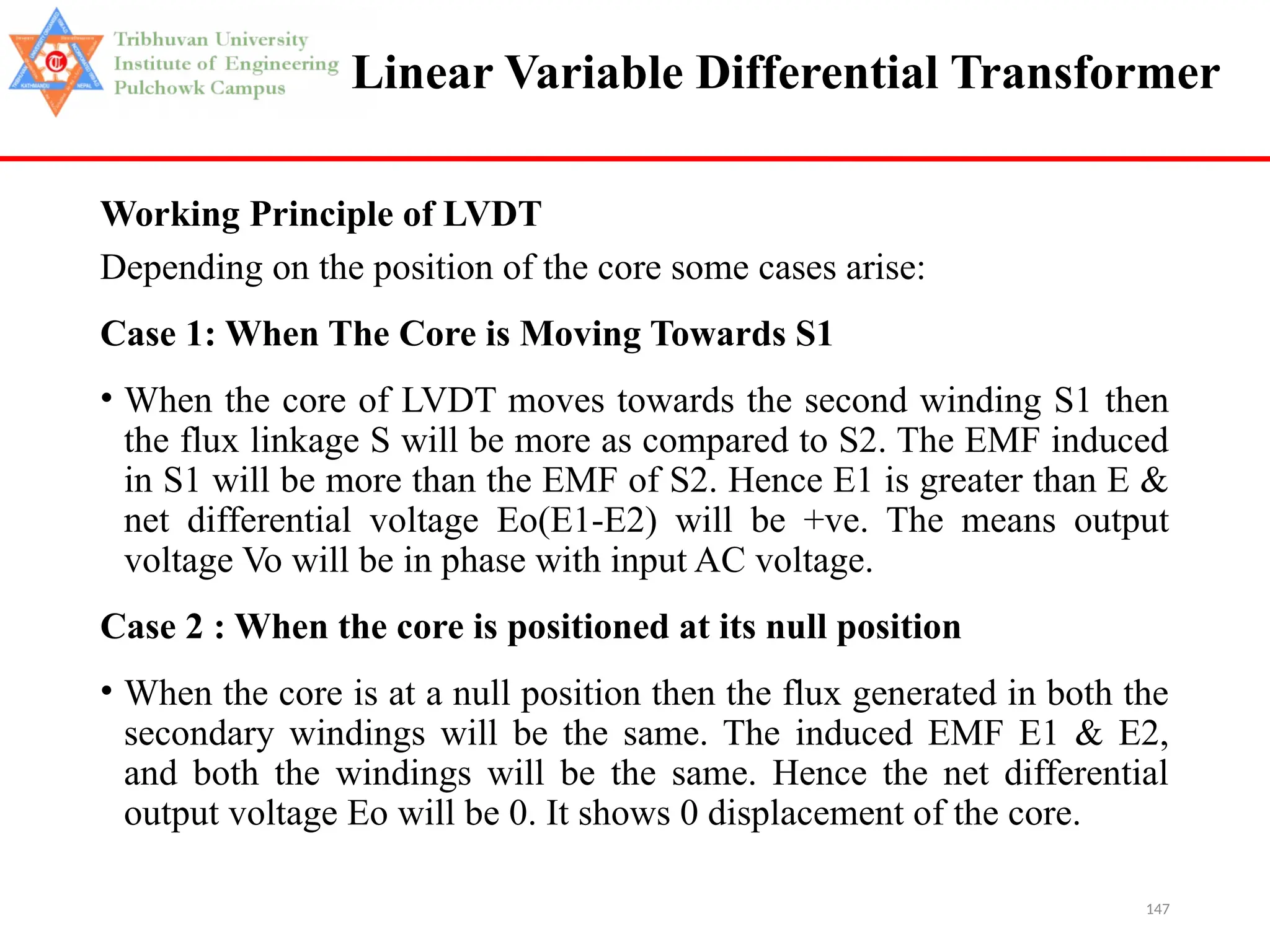 147
Linear Variable Differential Transformer
Working Principle of LVDT
Depending on the position of the core some cases arise:
Case 1: When The Core is Moving Towards S1
• When the core of LVDT moves towards the second winding S1 then
the flux linkage S will be more as compared to S2. The EMF induced
in S1 will be more than the EMF of S2. Hence E1 is greater than E &
net differential voltage Eo(E1-E2) will be +ve. The means output
voltage Vo will be in phase with input AC voltage.
Case 2 : When the core is positioned at its null position
• When the core is at a null position then the flux generated in both the
secondary windings will be the same. The induced EMF E1 & E2,
and both the windings will be the same. Hence the net differential
output voltage Eo will be 0. It shows 0 displacement of the core.
 