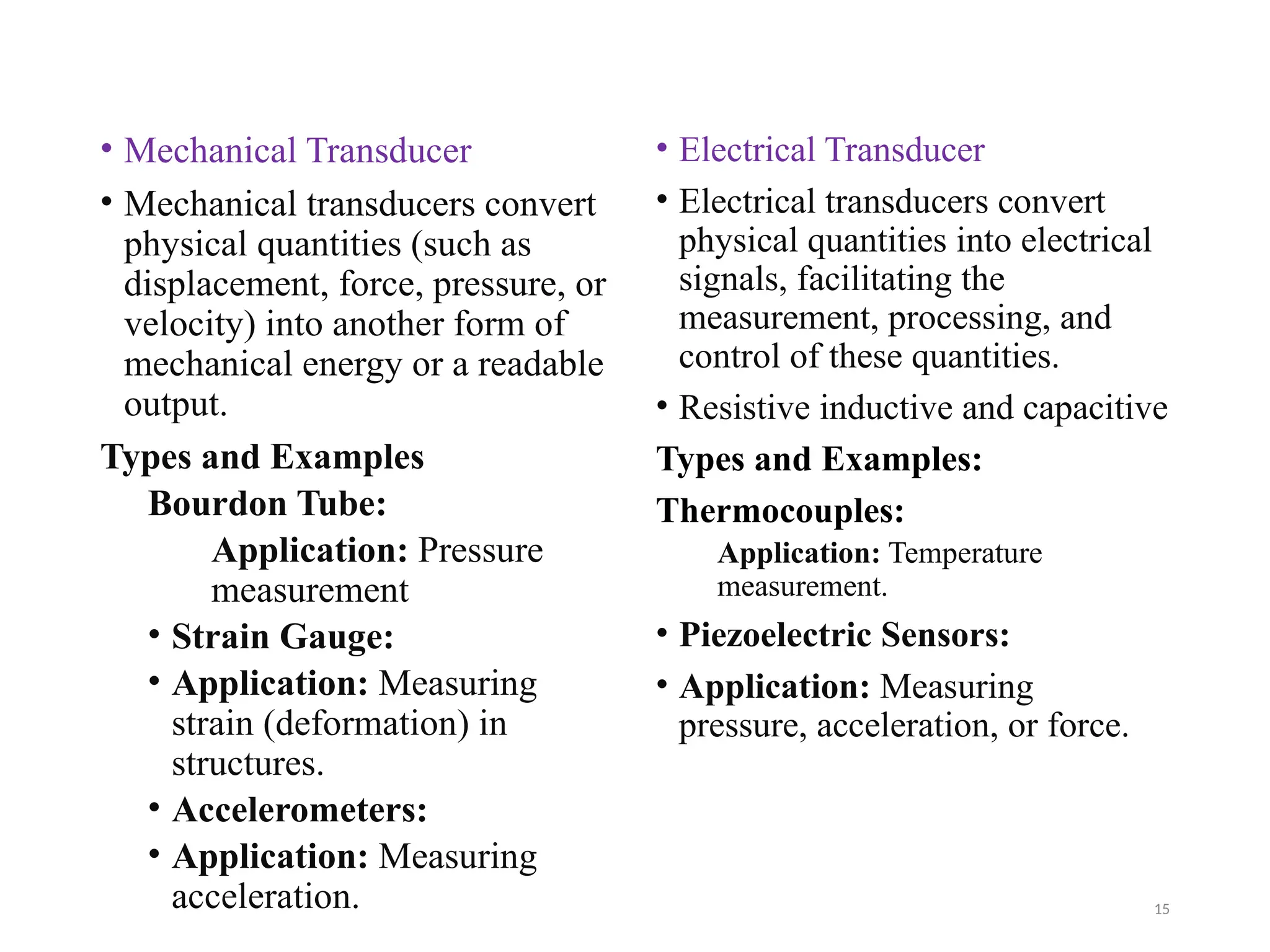 15
• Mechanical Transducer
• Mechanical transducers convert
physical quantities (such as
displacement, force, pressure, or
velocity) into another form of
mechanical energy or a readable
output.
Types and Examples
Bourdon Tube:
Application: Pressure
measurement
• Strain Gauge:
• Application: Measuring
strain (deformation) in
structures.
• Accelerometers:
• Application: Measuring
acceleration.
• Electrical Transducer
• Electrical transducers convert
physical quantities into electrical
signals, facilitating the
measurement, processing, and
control of these quantities.
• Resistive inductive and capacitive
Types and Examples:
Thermocouples:
Application: Temperature
measurement.
• Piezoelectric Sensors:
• Application: Measuring
pressure, acceleration, or force.
 