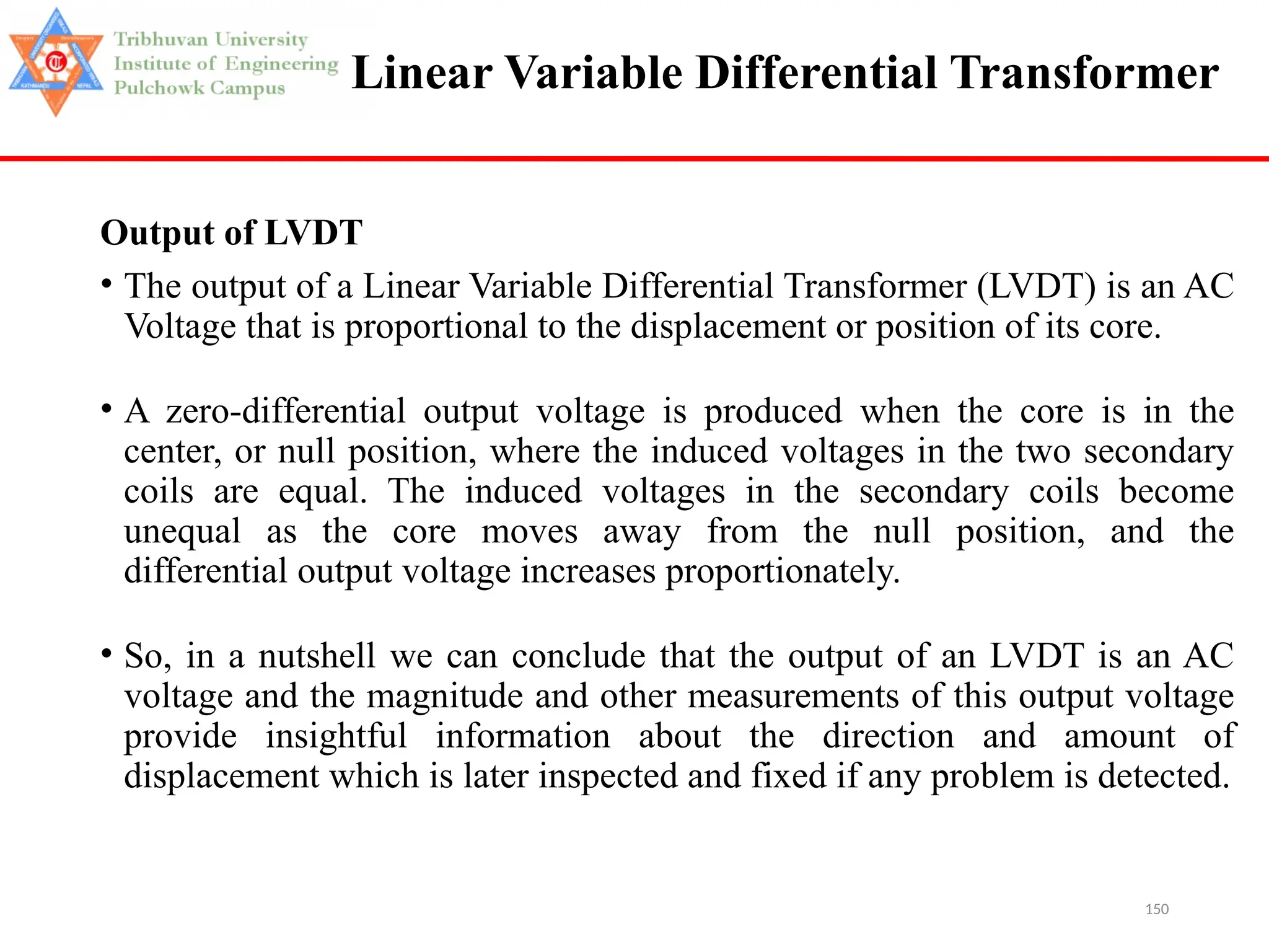 150
Linear Variable Differential Transformer
Output of LVDT
• The output of a Linear Variable Differential Transformer (LVDT) is an AC
Voltage that is proportional to the displacement or position of its core.
• A zero-differential output voltage is produced when the core is in the
center, or null position, where the induced voltages in the two secondary
coils are equal. The induced voltages in the secondary coils become
unequal as the core moves away from the null position, and the
differential output voltage increases proportionately.
• So, in a nutshell we can conclude that the output of an LVDT is an AC
voltage and the magnitude and other measurements of this output voltage
provide insightful information about the direction and amount of
displacement which is later inspected and fixed if any problem is detected.
 