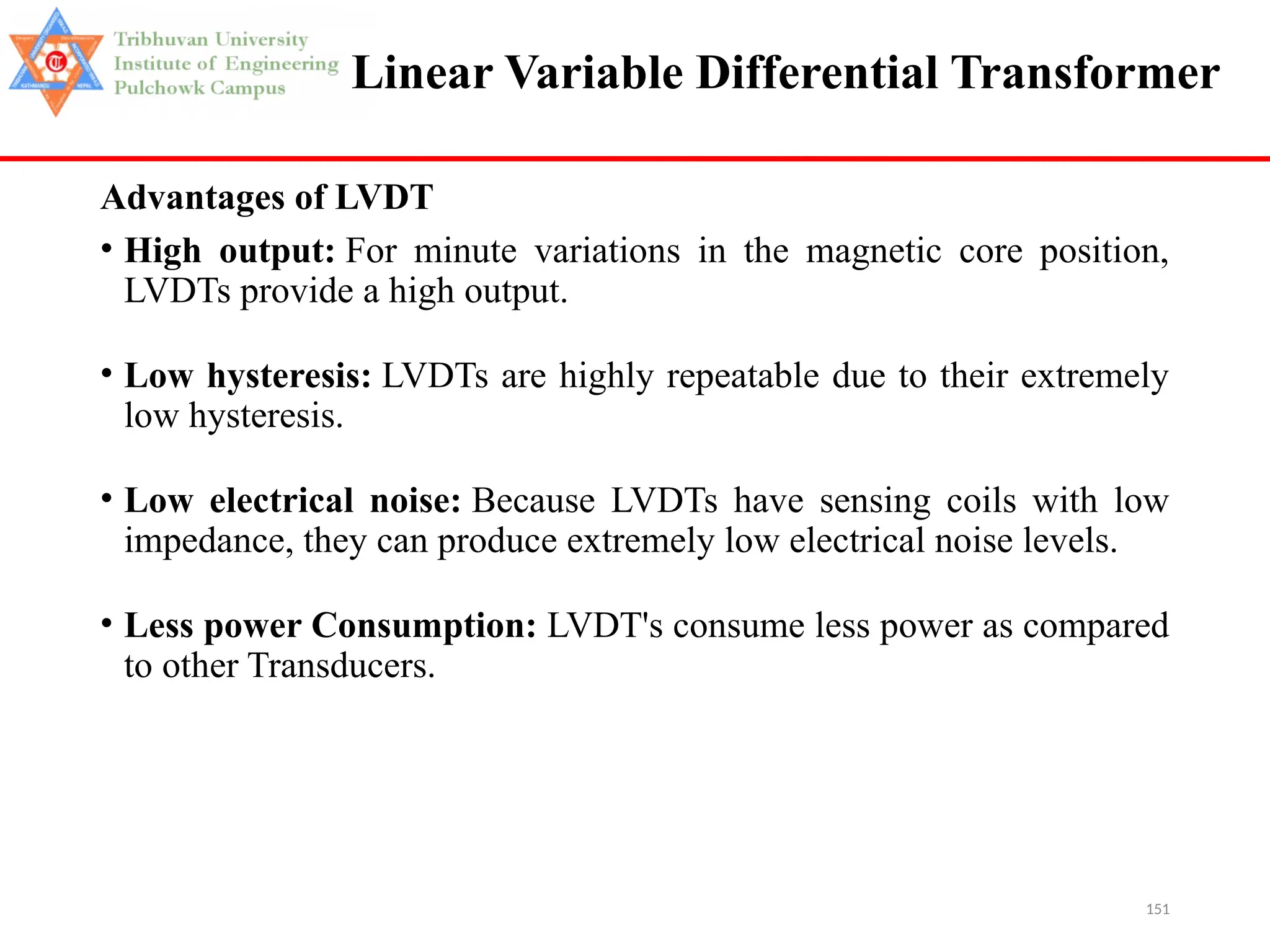 151
Linear Variable Differential Transformer
Advantages of LVDT
• High output: For minute variations in the magnetic core position,
LVDTs provide a high output.
• Low hysteresis: LVDTs are highly repeatable due to their extremely
low hysteresis.
• Low electrical noise: Because LVDTs have sensing coils with low
impedance, they can produce extremely low electrical noise levels.
• Less power Consumption: LVDT's consume less power as compared
to other Transducers.
 