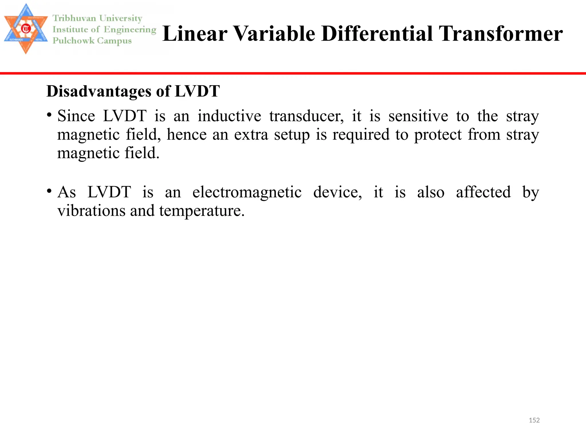 152
Linear Variable Differential Transformer
Disadvantages of LVDT
• Since LVDT is an inductive transducer, it is sensitive to the stray
magnetic field, hence an extra setup is required to protect from stray
magnetic field.
• As LVDT is an electromagnetic device, it is also affected by
vibrations and temperature.
 
