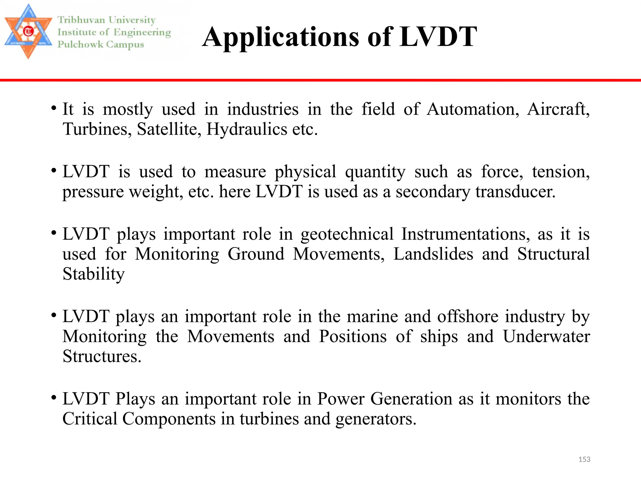 153
Applications of LVDT
• It is mostly used in industries in the field of Automation, Aircraft,
Turbines, Satellite, Hydraulics etc.
• LVDT is used to measure physical quantity such as force, tension,
pressure weight, etc. here LVDT is used as a secondary transducer.
• LVDT plays important role in geotechnical Instrumentations, as it is
used for Monitoring Ground Movements, Landslides and Structural
Stability
• LVDT plays an important role in the marine and offshore industry by
Monitoring the Movements and Positions of ships and Underwater
Structures.
• LVDT Plays an important role in Power Generation as it monitors the
Critical Components in turbines and generators.
 