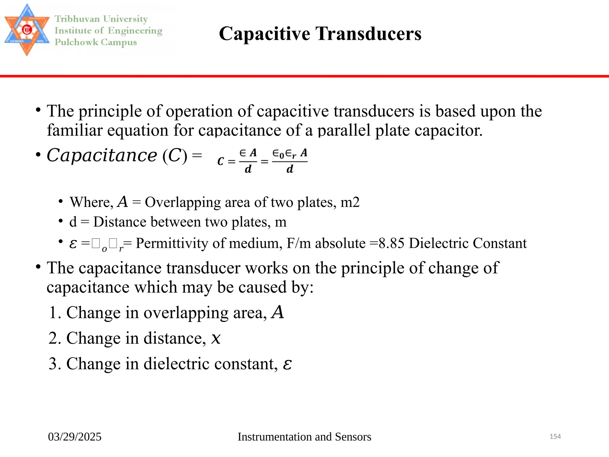 03/29/2025 Instrumentation and Sensors 154
Capacitive Transducers
• The principle of operation of capacitive transducers is based upon the
familiar equation for capacitance of a parallel plate capacitor.
• 𝐶𝑎𝑝𝑎𝑐𝑖𝑡𝑎𝑛𝑐𝑒 ( ) =
𝐶
• Where, = Overlapping area of two plates, m2
𝐴
• d = Distance between two plates, m
• 𝜀 =𝜀𝑜𝜀𝑟= Permittivity of medium, F/m absolute =8.85 Dielectric Constant
• The capacitance transducer works on the principle of change of
capacitance which may be caused by:
1. Change in overlapping area, 𝐴
2. Change in distance, 𝑥
3. Change in dielectric constant, 𝜀
 