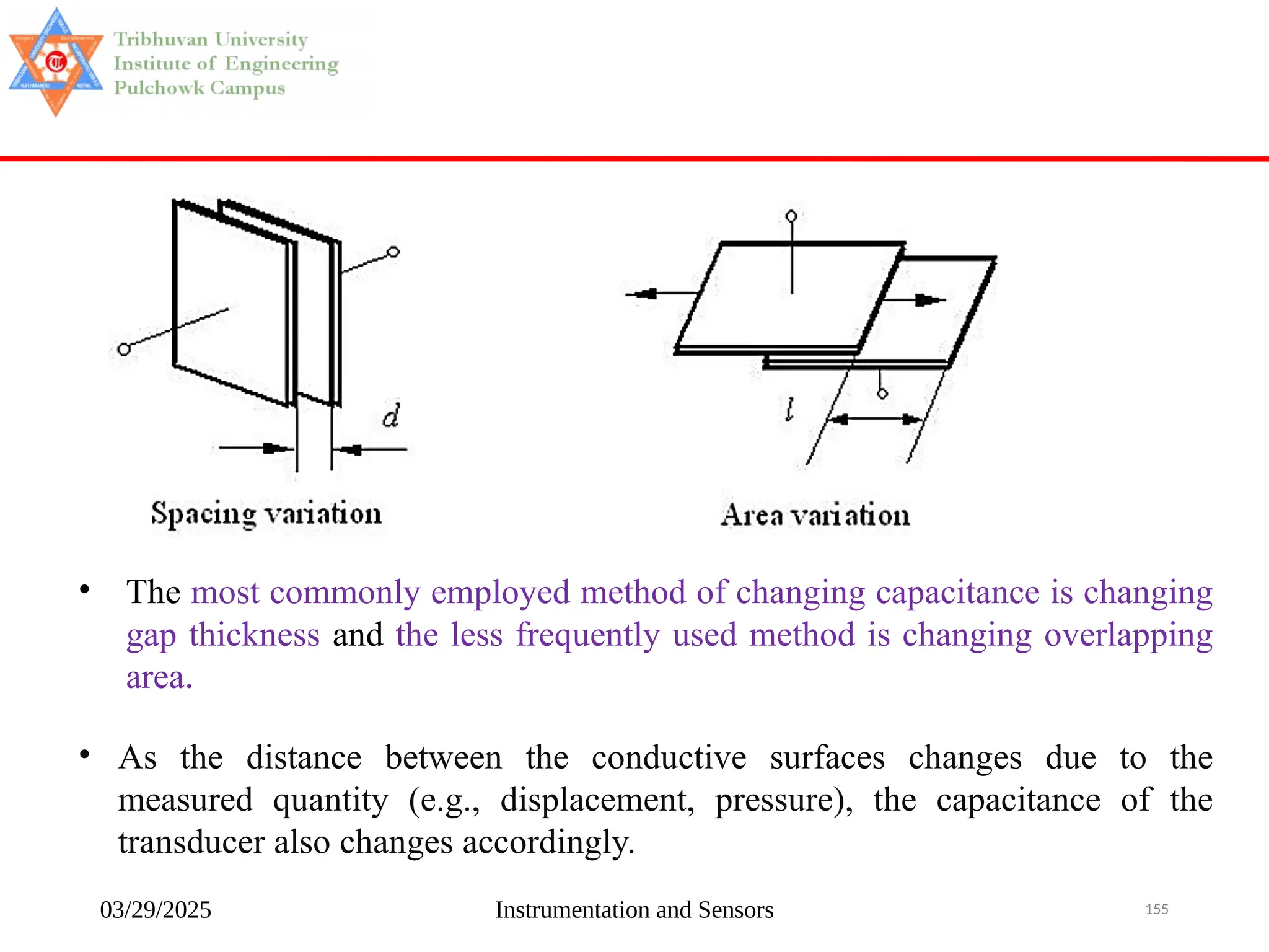 03/29/2025 Instrumentation and Sensors 155
• The most commonly employed method of changing capacitance is changing
gap thickness and the less frequently used method is changing overlapping
area.
• As the distance between the conductive surfaces changes due to the
measured quantity (e.g., displacement, pressure), the capacitance of the
transducer also changes accordingly.
 