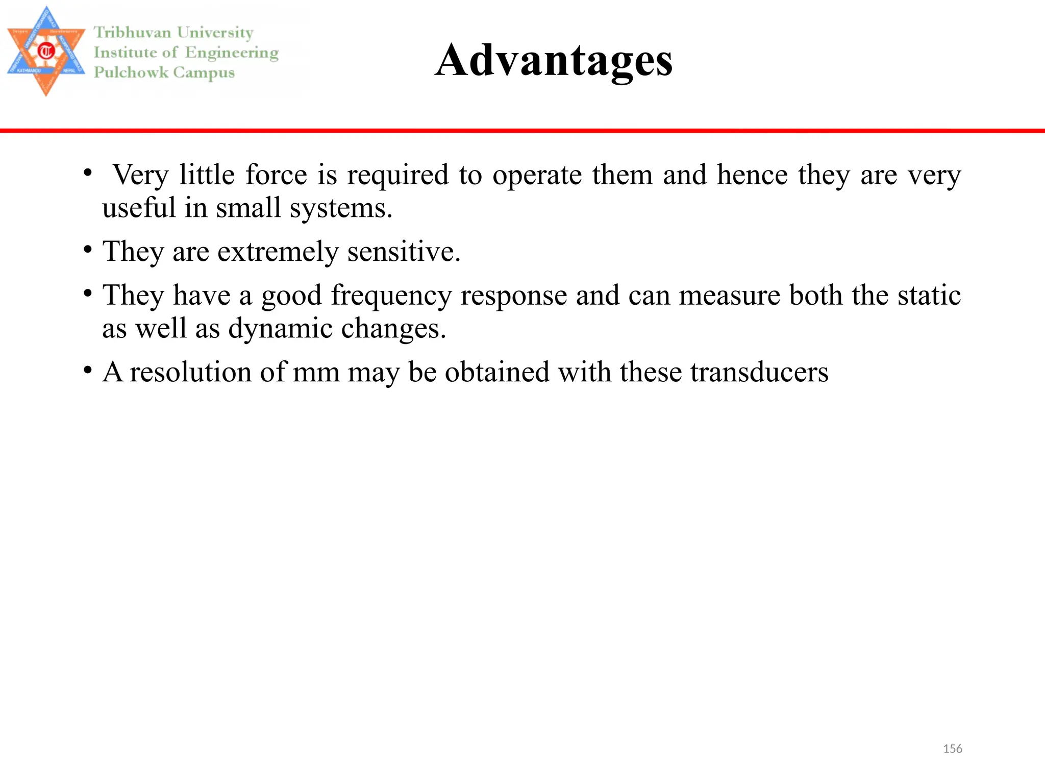 156
Advantages
• Very little force is required to operate them and hence they are very
useful in small systems.
• They are extremely sensitive.
• They have a good frequency response and can measure both the static
as well as dynamic changes.
• A resolution of mm may be obtained with these transducers
 