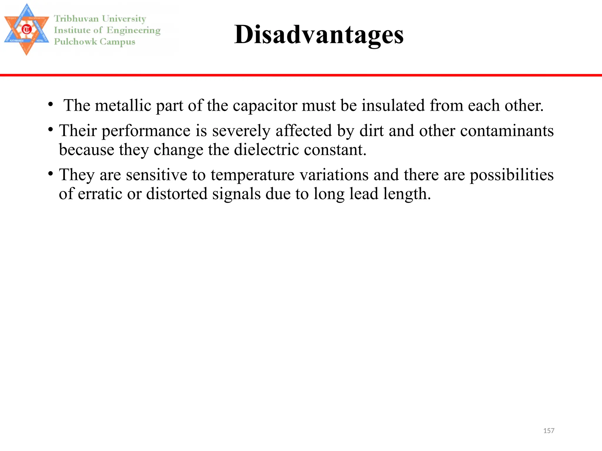 157
Disadvantages
• The metallic part of the capacitor must be insulated from each other.
• Their performance is severely affected by dirt and other contaminants
because they change the dielectric constant.
• They are sensitive to temperature variations and there are possibilities
of erratic or distorted signals due to long lead length.
 