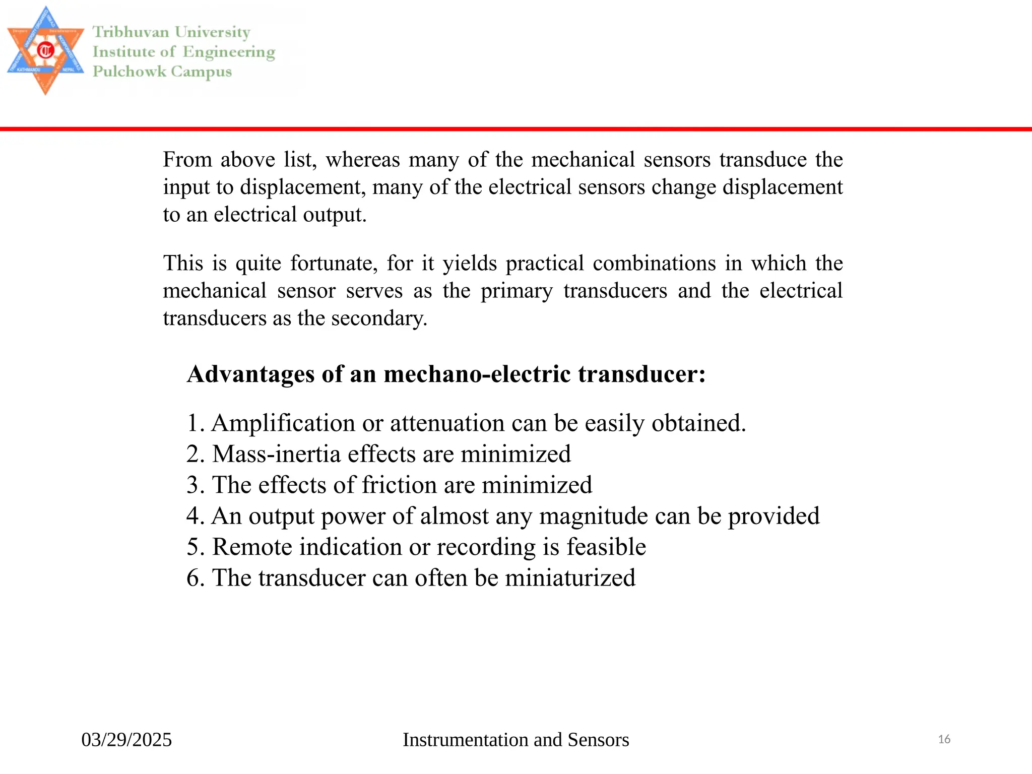 03/29/2025 Instrumentation and Sensors 16
From above list, whereas many of the mechanical sensors transduce the
input to displacement, many of the electrical sensors change displacement
to an electrical output.
This is quite fortunate, for it yields practical combinations in which the
mechanical sensor serves as the primary transducers and the electrical
transducers as the secondary.
Advantages of an mechano-electric transducer:
1. Amplification or attenuation can be easily obtained.
2. Mass-inertia effects are minimized
3. The effects of friction are minimized
4. An output power of almost any magnitude can be provided
5. Remote indication or recording is feasible
6. The transducer can often be miniaturized
 