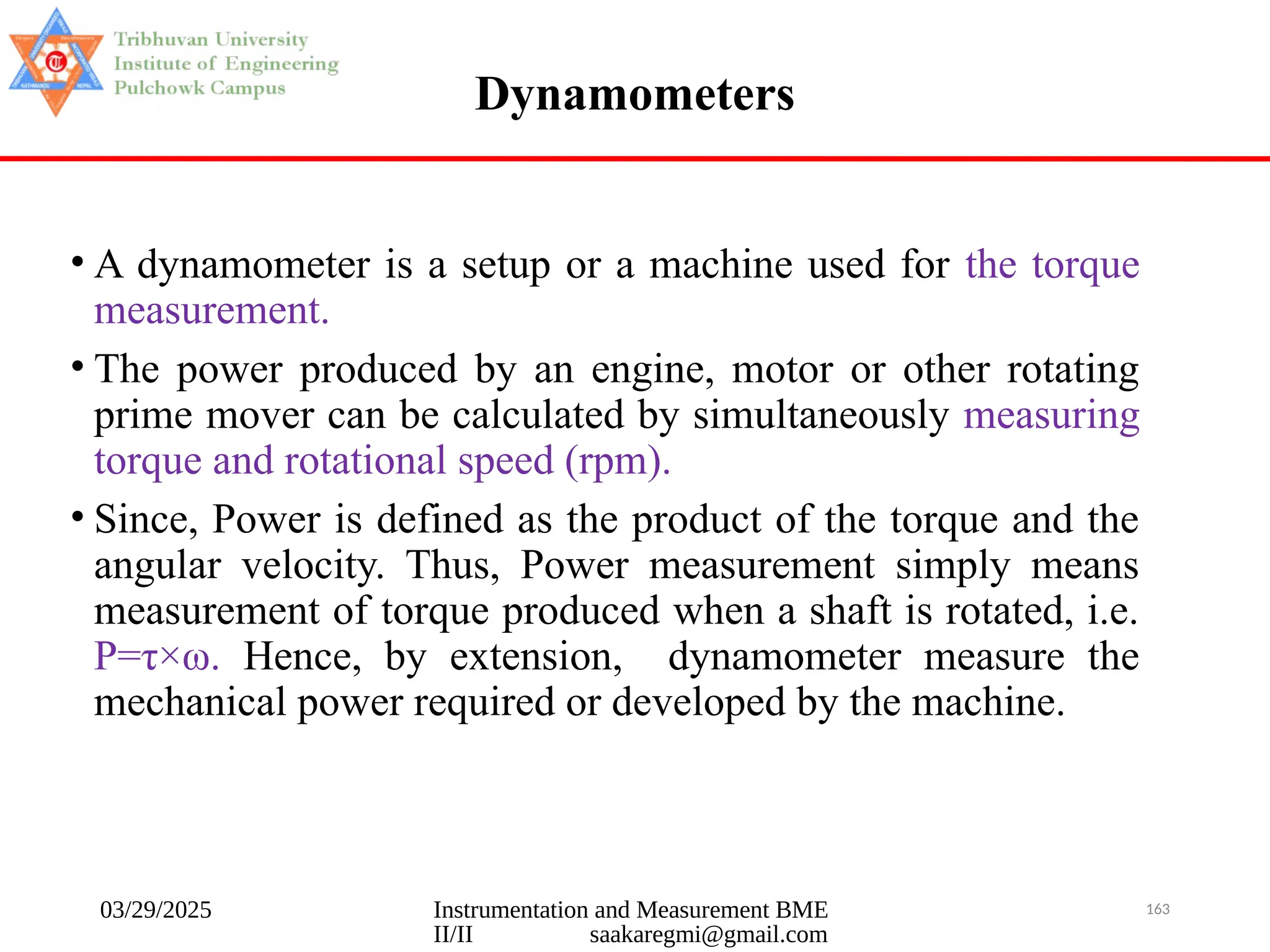 03/29/2025 Instrumentation and Measurement BME
II/II saakaregmi@gmail.com
163
Dynamometers
• A dynamometer is a setup or a machine used for the torque
measurement.
• The power produced by an engine, motor or other rotating
prime mover can be calculated by simultaneously measuring
torque and rotational speed (rpm).
• Since, Power is defined as the product of the torque and the
angular velocity. Thus, Power measurement simply means
measurement of torque produced when a shaft is rotated, i.e.
P=τ×ω. Hence, by extension, dynamometer measure the
mechanical power required or developed by the machine.
 
