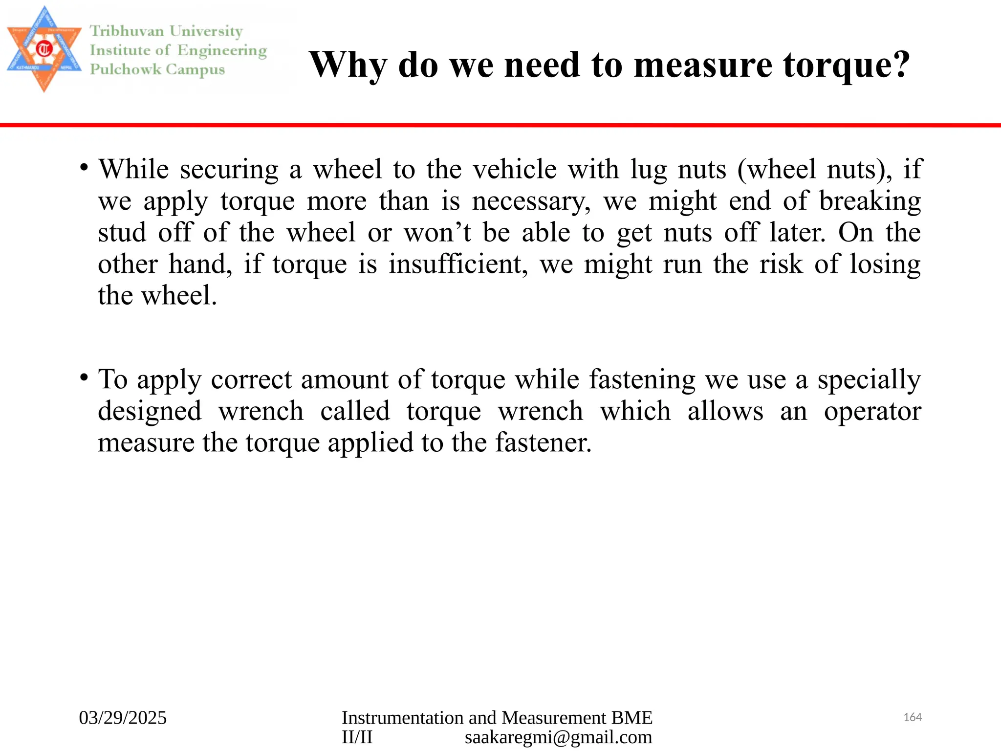 03/29/2025 Instrumentation and Measurement BME
II/II saakaregmi@gmail.com
164
Why do we need to measure torque?
• While securing a wheel to the vehicle with lug nuts (wheel nuts), if
we apply torque more than is necessary, we might end of breaking
stud off of the wheel or won’t be able to get nuts off later. On the
other hand, if torque is insufficient, we might run the risk of losing
the wheel.
• To apply correct amount of torque while fastening we use a specially
designed wrench called torque wrench which allows an operator
measure the torque applied to the fastener.
 