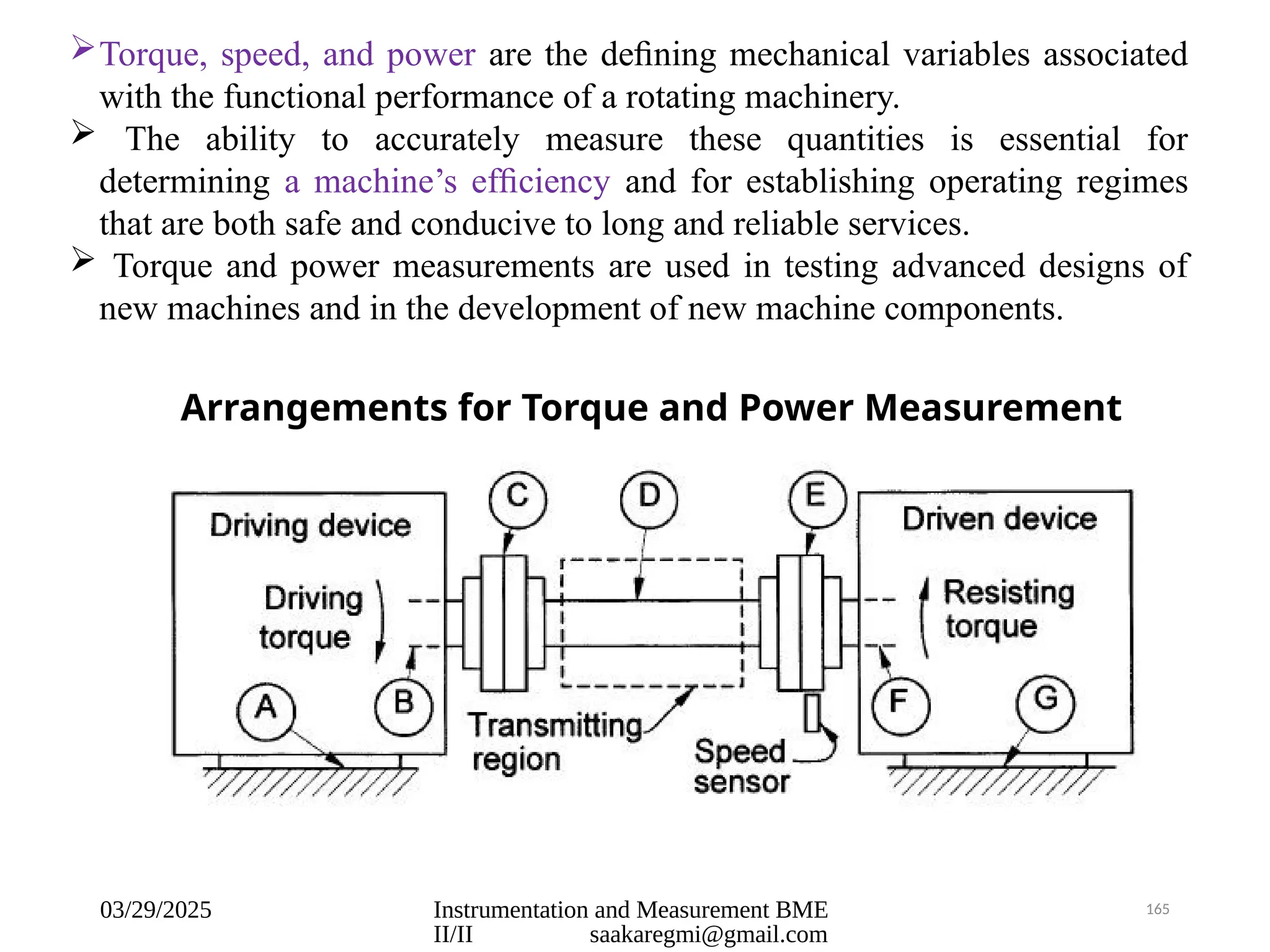 03/29/2025 Instrumentation and Measurement BME
II/II saakaregmi@gmail.com
165
Torque, speed, and power are the deﬁning mechanical variables associated
with the functional performance of a rotating machinery.
 The ability to accurately measure these quantities is essential for
determining a machine’s efﬁciency and for establishing operating regimes
that are both safe and conducive to long and reliable services.
 Torque and power measurements are used in testing advanced designs of
new machines and in the development of new machine components.
Arrangements for Torque and Power Measurement
 