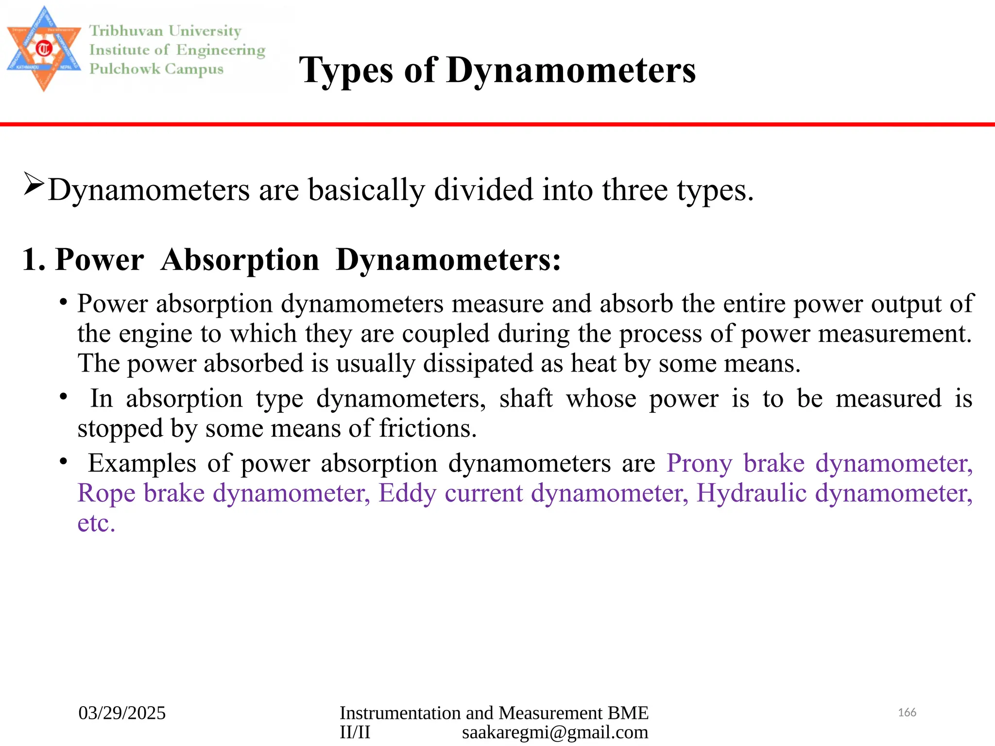 03/29/2025 Instrumentation and Measurement BME
II/II saakaregmi@gmail.com
166
Types of Dynamometers
Dynamometers are basically divided into three types.
1. Power Absorption Dynamometers:
• Power absorption dynamometers measure and absorb the entire power output of
the engine to which they are coupled during the process of power measurement.
The power absorbed is usually dissipated as heat by some means.
• In absorption type dynamometers, shaft whose power is to be measured is
stopped by some means of frictions.
• Examples of power absorption dynamometers are Prony brake dynamometer,
Rope brake dynamometer, Eddy current dynamometer, Hydraulic dynamometer,
etc.
 