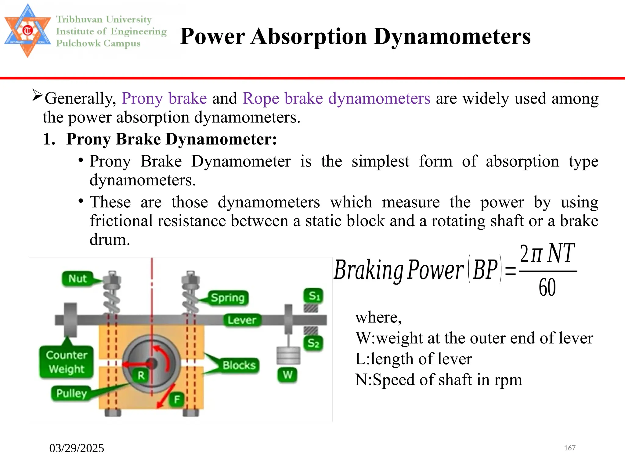 03/29/2025 167
Power Absorption Dynamometers
Generally, Prony brake and Rope brake dynamometers are widely used among
the power absorption dynamometers.
1. Prony Brake Dynamometer:
• Prony Brake Dynamometer is the simplest form of absorption type
dynamometers.
• These are those dynamometers which measure the power by using
frictional resistance between a static block and a rotating shaft or a brake
drum.
where,
W:weight at the outer end of lever
L:length of lever
N:Speed of shaft in rpm
𝐵𝑟𝑎𝑘𝑖𝑛𝑔𝑃𝑜𝑤𝑒𝑟 (𝐵𝑃)=
2𝜋 𝑁𝑇
60
 