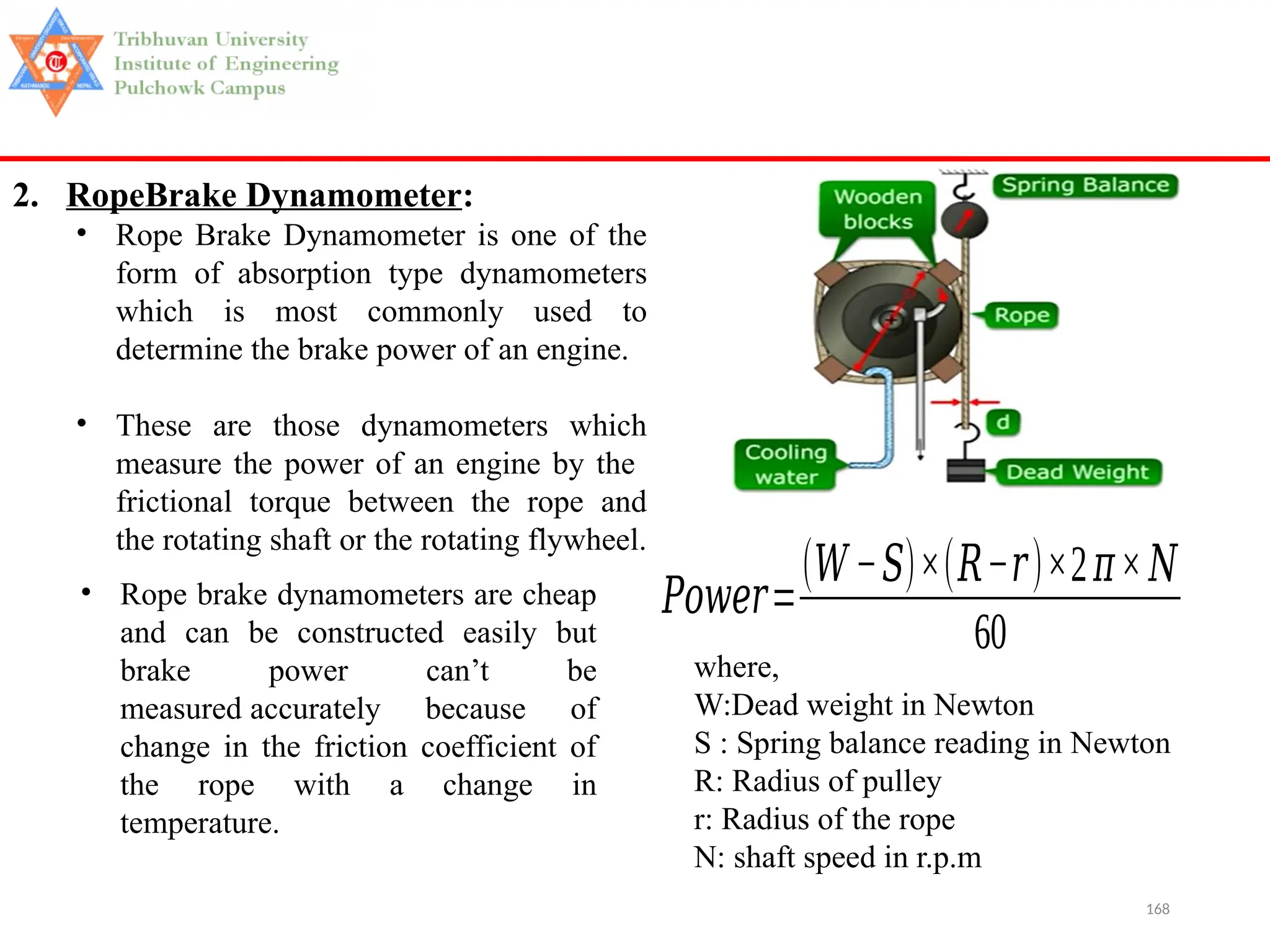 168
2. RopeBrake Dynamometer:
• Rope Brake Dynamometer is one of the
form of absorption type dynamometers
which is most commonly used to
determine the brake power of an engine.
• These are those dynamometers which
measure the power of an engine by the
frictional torque between the rope and
the rotating shaft or the rotating flywheel.
where,
W:Dead weight in Newton
S : Spring balance reading in Newton
R: Radius of pulley
r: Radius of the rope
N: shaft speed in r.p.m
• Rope brake dynamometers are cheap
and can be constructed easily but
brake power can’t be
measured accurately because of
change in the friction coefficient of
the rope with a change in
temperature.
𝑃𝑜𝑤𝑒𝑟=
(𝑊−𝑆)×(𝑅−𝑟)×2𝜋×𝑁
60
 