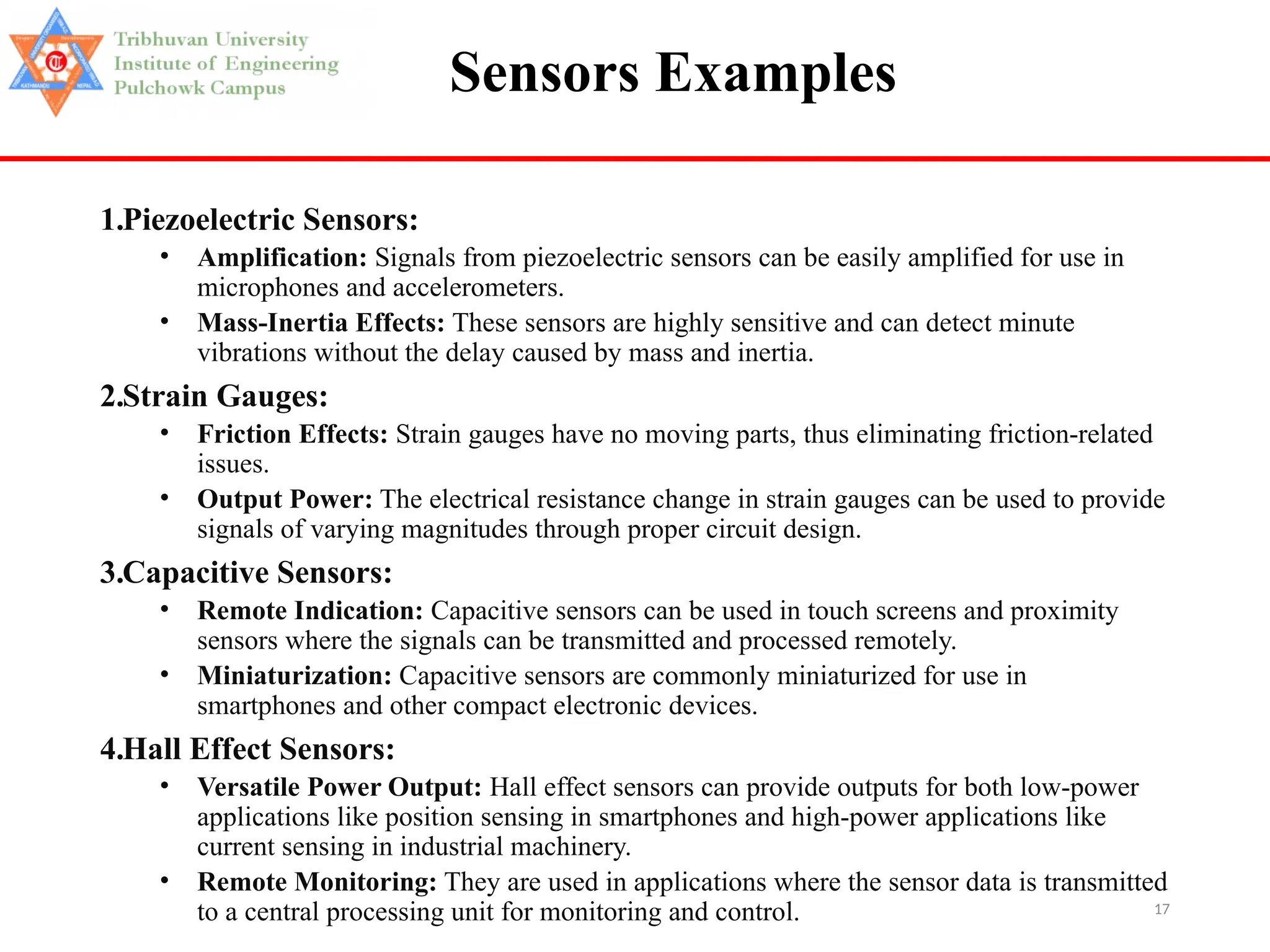17
Sensors Examples
1.Piezoelectric Sensors:
• Amplification: Signals from piezoelectric sensors can be easily amplified for use in
microphones and accelerometers.
• Mass-Inertia Effects: These sensors are highly sensitive and can detect minute
vibrations without the delay caused by mass and inertia.
2.Strain Gauges:
• Friction Effects: Strain gauges have no moving parts, thus eliminating friction-related
issues.
• Output Power: The electrical resistance change in strain gauges can be used to provide
signals of varying magnitudes through proper circuit design.
3.Capacitive Sensors:
• Remote Indication: Capacitive sensors can be used in touch screens and proximity
sensors where the signals can be transmitted and processed remotely.
• Miniaturization: Capacitive sensors are commonly miniaturized for use in
smartphones and other compact electronic devices.
4.Hall Effect Sensors:
• Versatile Power Output: Hall effect sensors can provide outputs for both low-power
applications like position sensing in smartphones and high-power applications like
current sensing in industrial machinery.
• Remote Monitoring: They are used in applications where the sensor data is transmitted
to a central processing unit for monitoring and control.
 