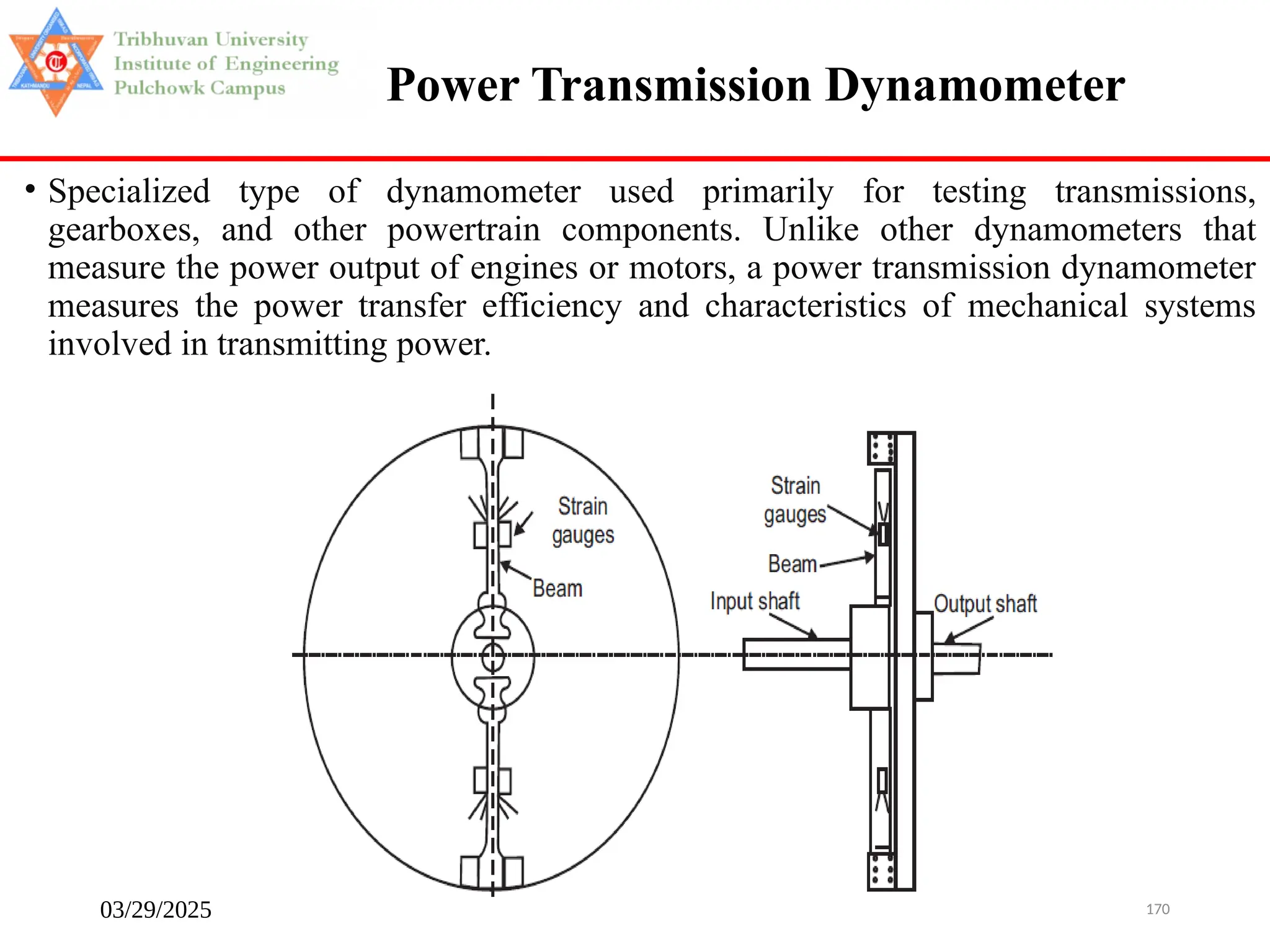03/29/2025 170
• Specialized type of dynamometer used primarily for testing transmissions,
gearboxes, and other powertrain components. Unlike other dynamometers that
measure the power output of engines or motors, a power transmission dynamometer
measures the power transfer efficiency and characteristics of mechanical systems
involved in transmitting power.
Power Transmission Dynamometer
 