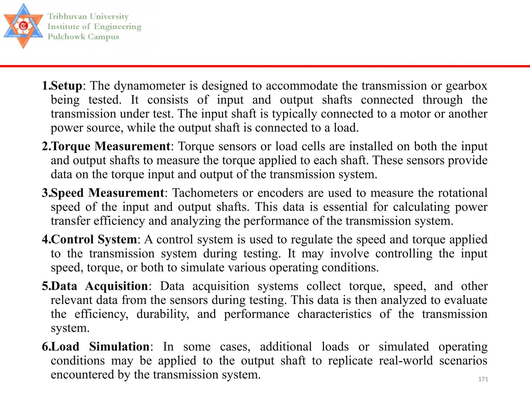 171
1.Setup: The dynamometer is designed to accommodate the transmission or gearbox
being tested. It consists of input and output shafts connected through the
transmission under test. The input shaft is typically connected to a motor or another
power source, while the output shaft is connected to a load.
2.Torque Measurement: Torque sensors or load cells are installed on both the input
and output shafts to measure the torque applied to each shaft. These sensors provide
data on the torque input and output of the transmission system.
3.Speed Measurement: Tachometers or encoders are used to measure the rotational
speed of the input and output shafts. This data is essential for calculating power
transfer efficiency and analyzing the performance of the transmission system.
4.Control System: A control system is used to regulate the speed and torque applied
to the transmission system during testing. It may involve controlling the input
speed, torque, or both to simulate various operating conditions.
5.Data Acquisition: Data acquisition systems collect torque, speed, and other
relevant data from the sensors during testing. This data is then analyzed to evaluate
the efficiency, durability, and performance characteristics of the transmission
system.
6.Load Simulation: In some cases, additional loads or simulated operating
conditions may be applied to the output shaft to replicate real-world scenarios
encountered by the transmission system.
 