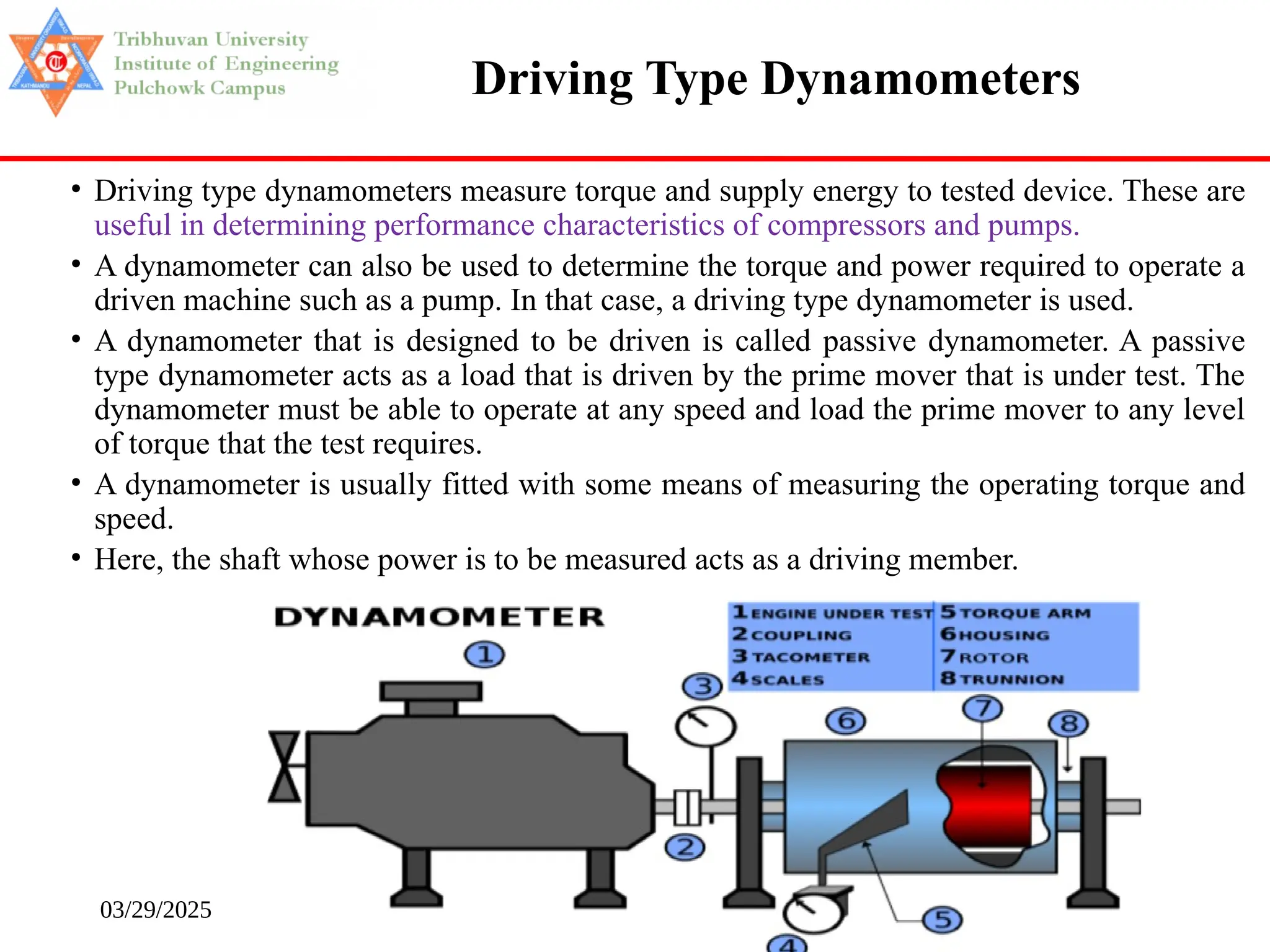 03/29/2025 172
• Driving type dynamometers measure torque and supply energy to tested device. These are
useful in determining performance characteristics of compressors and pumps.
• A dynamometer can also be used to determine the torque and power required to operate a
driven machine such as a pump. In that case, a driving type dynamometer is used.
• A dynamometer that is designed to be driven is called passive dynamometer. A passive
type dynamometer acts as a load that is driven by the prime mover that is under test. The
dynamometer must be able to operate at any speed and load the prime mover to any level
of torque that the test requires.
• A dynamometer is usually fitted with some means of measuring the operating torque and
speed.
• Here, the shaft whose power is to be measured acts as a driving member.
Driving Type Dynamometers
 