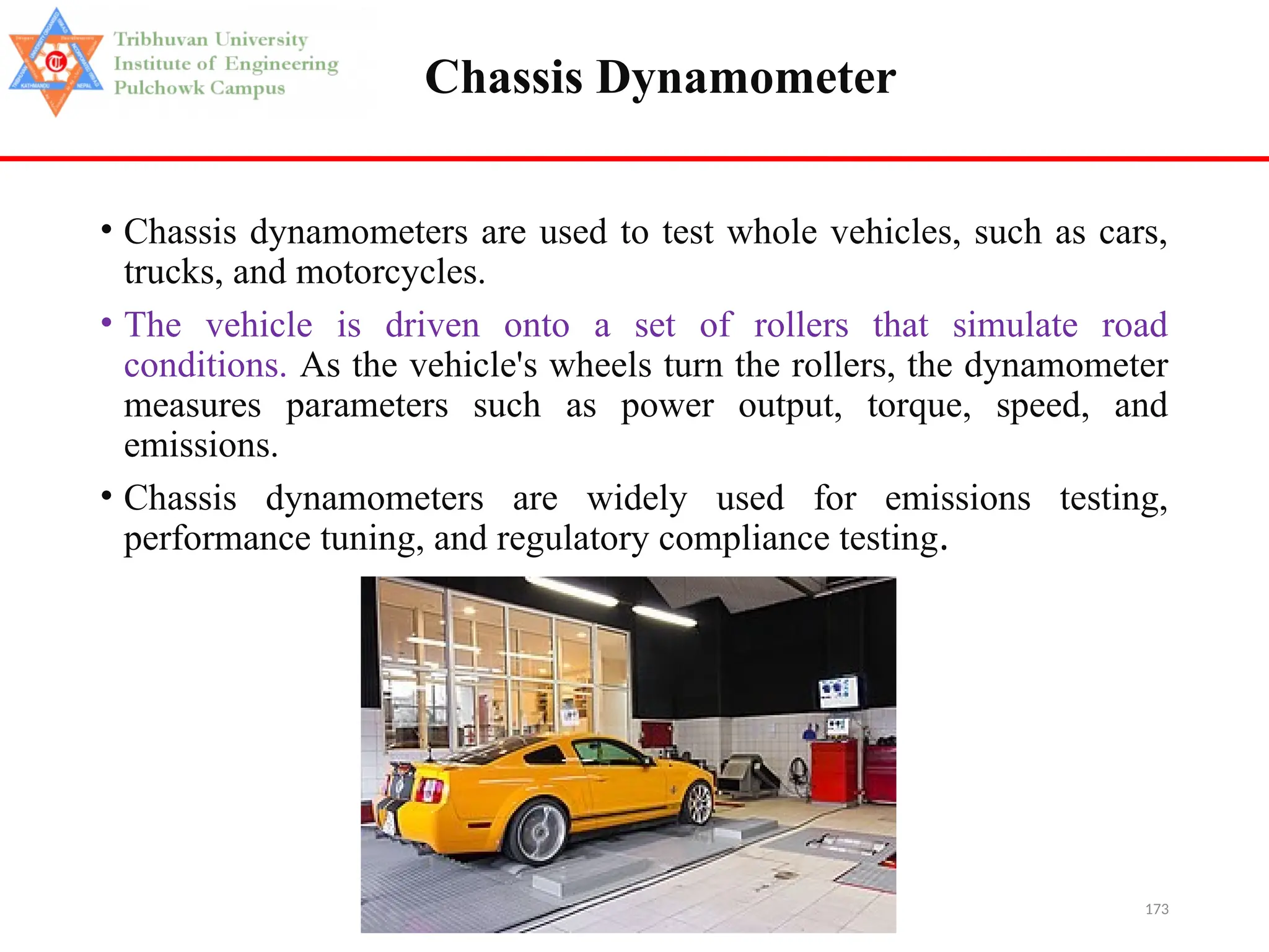173
Chassis Dynamometer
• Chassis dynamometers are used to test whole vehicles, such as cars,
trucks, and motorcycles.
• The vehicle is driven onto a set of rollers that simulate road
conditions. As the vehicle's wheels turn the rollers, the dynamometer
measures parameters such as power output, torque, speed, and
emissions.
• Chassis dynamometers are widely used for emissions testing,
performance tuning, and regulatory compliance testing.
 