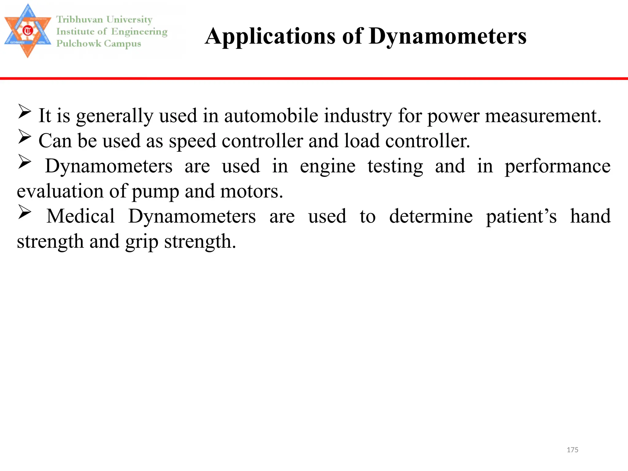 175
Applications of Dynamometers
 It is generally used in automobile industry for power measurement.
 Can be used as speed controller and load controller.
 Dynamometers are used in engine testing and in performance
evaluation of pump and motors.
 Medical Dynamometers are used to determine patient’s hand
strength and grip strength.
 