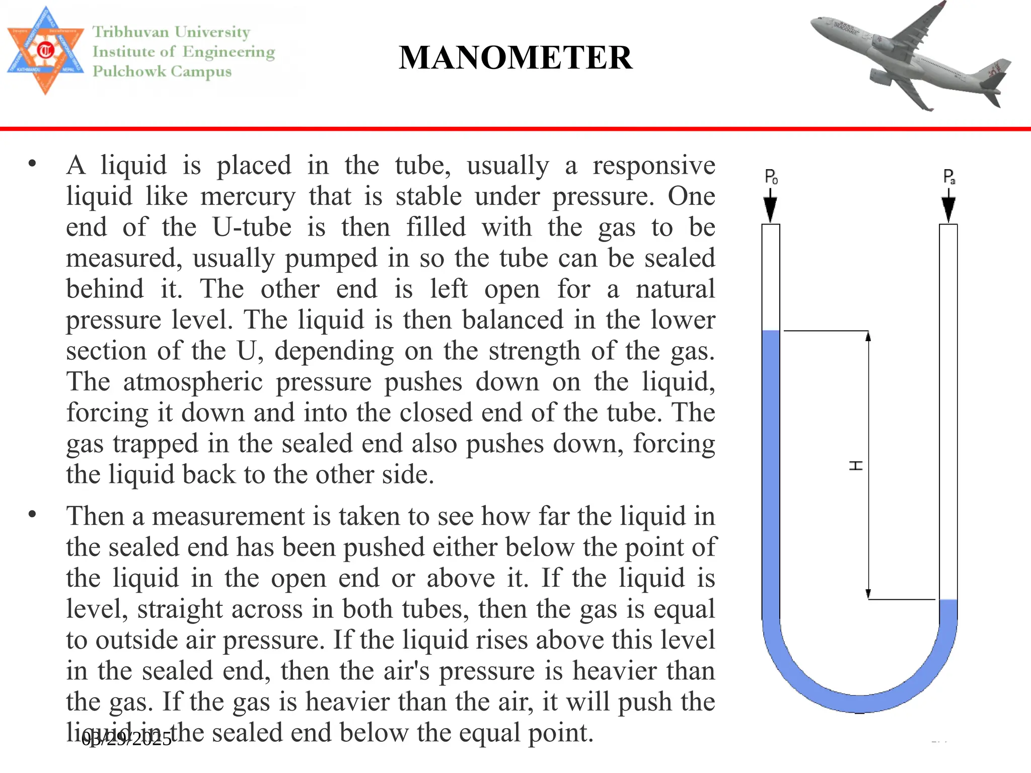 03/29/2025 179
MANOMETER
• A liquid is placed in the tube, usually a responsive
liquid like mercury that is stable under pressure. One
end of the U-tube is then filled with the gas to be
measured, usually pumped in so the tube can be sealed
behind it. The other end is left open for a natural
pressure level. The liquid is then balanced in the lower
section of the U, depending on the strength of the gas.
The atmospheric pressure pushes down on the liquid,
forcing it down and into the closed end of the tube. The
gas trapped in the sealed end also pushes down, forcing
the liquid back to the other side.
• Then a measurement is taken to see how far the liquid in
the sealed end has been pushed either below the point of
the liquid in the open end or above it. If the liquid is
level, straight across in both tubes, then the gas is equal
to outside air pressure. If the liquid rises above this level
in the sealed end, then the air's pressure is heavier than
the gas. If the gas is heavier than the air, it will push the
liquid in the sealed end below the equal point.
 
