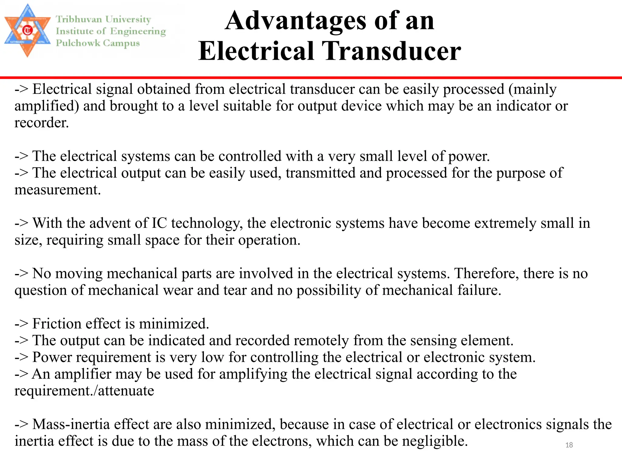 18
Advantages of an
Electrical Transducer
-> Electrical signal obtained from electrical transducer can be easily processed (mainly
amplified) and brought to a level suitable for output device which may be an indicator or
recorder.
-> The electrical systems can be controlled with a very small level of power.
-> The electrical output can be easily used, transmitted and processed for the purpose of
measurement.
-> With the advent of IC technology, the electronic systems have become extremely small in
size, requiring small space for their operation.
-> No moving mechanical parts are involved in the electrical systems. Therefore, there is no
question of mechanical wear and tear and no possibility of mechanical failure.
-> Friction effect is minimized.
-> The output can be indicated and recorded remotely from the sensing element.
-> Power requirement is very low for controlling the electrical or electronic system.
-> An amplifier may be used for amplifying the electrical signal according to the
requirement./attenuate
-> Mass-inertia effect are also minimized, because in case of electrical or electronics signals the
inertia effect is due to the mass of the electrons, which can be negligible.
 