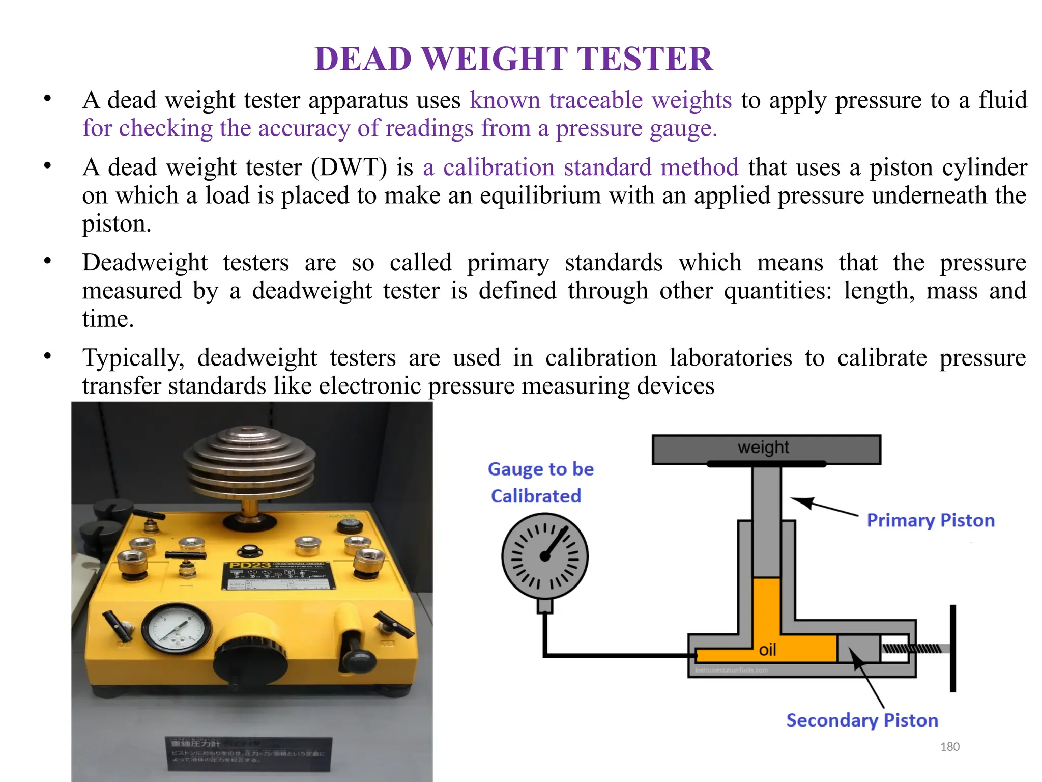 03/29/2025 180
DEAD WEIGHT TESTER
• A dead weight tester apparatus uses known traceable weights to apply pressure to a fluid
for checking the accuracy of readings from a pressure gauge.
• A dead weight tester (DWT) is a calibration standard method that uses a piston cylinder
on which a load is placed to make an equilibrium with an applied pressure underneath the
piston.
• Deadweight testers are so called primary standards which means that the pressure
measured by a deadweight tester is defined through other quantities: length, mass and
time.
• Typically, deadweight testers are used in calibration laboratories to calibrate pressure
transfer standards like electronic pressure measuring devices
 