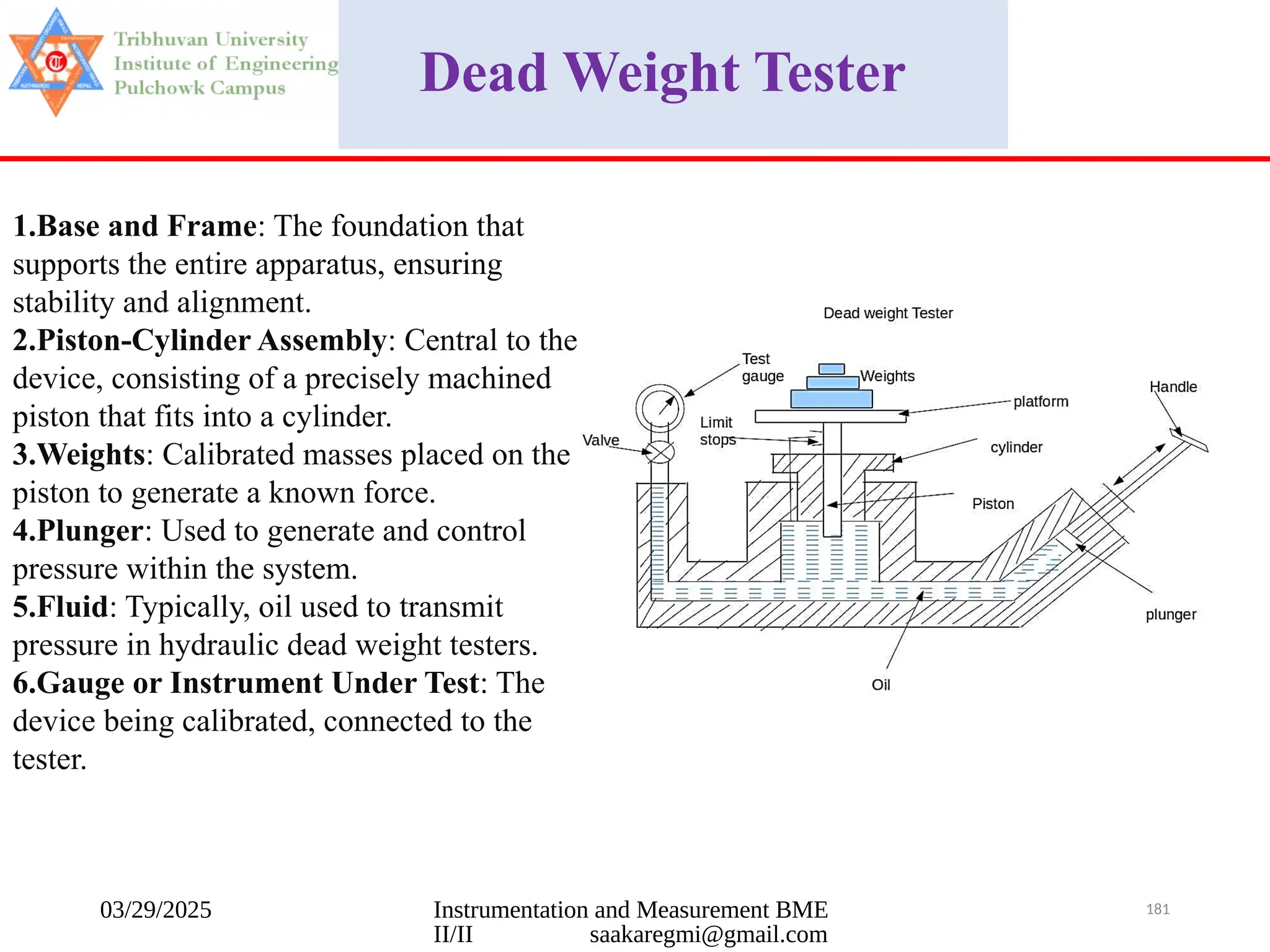 03/29/2025 Instrumentation and Measurement BME
II/II saakaregmi@gmail.com
181
Dead Weight Tester
1.Base and Frame: The foundation that
supports the entire apparatus, ensuring
stability and alignment.
2.Piston-Cylinder Assembly: Central to the
device, consisting of a precisely machined
piston that fits into a cylinder.
3.Weights: Calibrated masses placed on the
piston to generate a known force.
4.Plunger: Used to generate and control
pressure within the system.
5.Fluid: Typically, oil used to transmit
pressure in hydraulic dead weight testers.
6.Gauge or Instrument Under Test: The
device being calibrated, connected to the
tester.
 