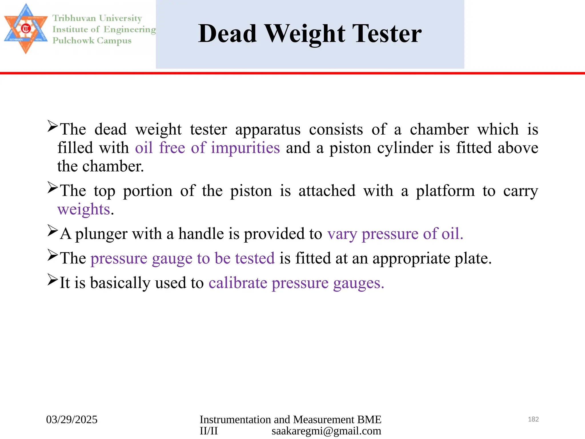 03/29/2025 Instrumentation and Measurement BME
II/II saakaregmi@gmail.com
182
Dead Weight Tester
The dead weight tester apparatus consists of a chamber which is
filled with oil free of impurities and a piston cylinder is fitted above
the chamber.
The top portion of the piston is attached with a platform to carry
weights.
A plunger with a handle is provided to vary pressure of oil.
The pressure gauge to be tested is fitted at an appropriate plate.
It is basically used to calibrate pressure gauges.
 