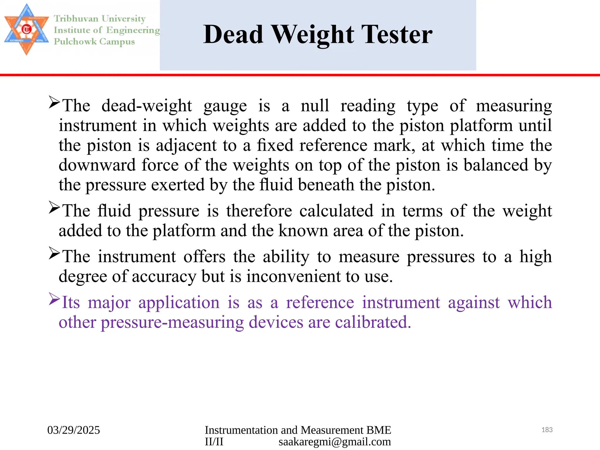 03/29/2025 Instrumentation and Measurement BME
II/II saakaregmi@gmail.com
183
Dead Weight Tester
The dead-weight gauge is a null reading type of measuring
instrument in which weights are added to the piston platform until
the piston is adjacent to a ﬁxed reference mark, at which time the
downward force of the weights on top of the piston is balanced by
the pressure exerted by the ﬂuid beneath the piston.
The ﬂuid pressure is therefore calculated in terms of the weight
added to the platform and the known area of the piston.
The instrument offers the ability to measure pressures to a high
degree of accuracy but is inconvenient to use.
Its major application is as a reference instrument against which
other pressure-measuring devices are calibrated.
 