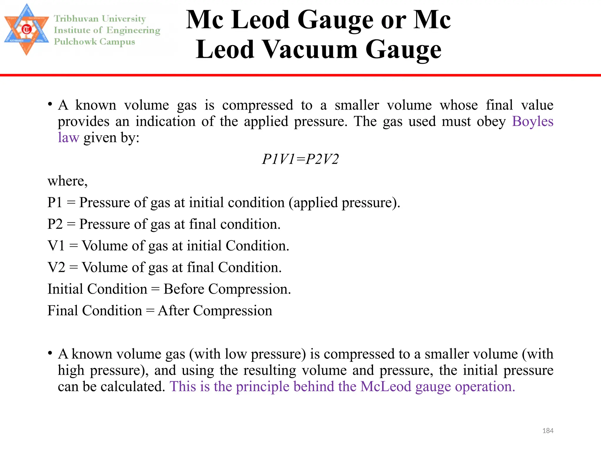 184
Mc Leod Gauge or Mc
Leod Vacuum Gauge
• A known volume gas is compressed to a smaller volume whose final value
provides an indication of the applied pressure. The gas used must obey Boyles
law given by:
P1V1=P2V2
where,
P1 = Pressure of gas at initial condition (applied pressure).
P2 = Pressure of gas at final condition.
V1 = Volume of gas at initial Condition.
V2 = Volume of gas at final Condition.
Initial Condition = Before Compression.
Final Condition = After Compression
• A known volume gas (with low pressure) is compressed to a smaller volume (with
high pressure), and using the resulting volume and pressure, the initial pressure
can be calculated. This is the principle behind the McLeod gauge operation.
 