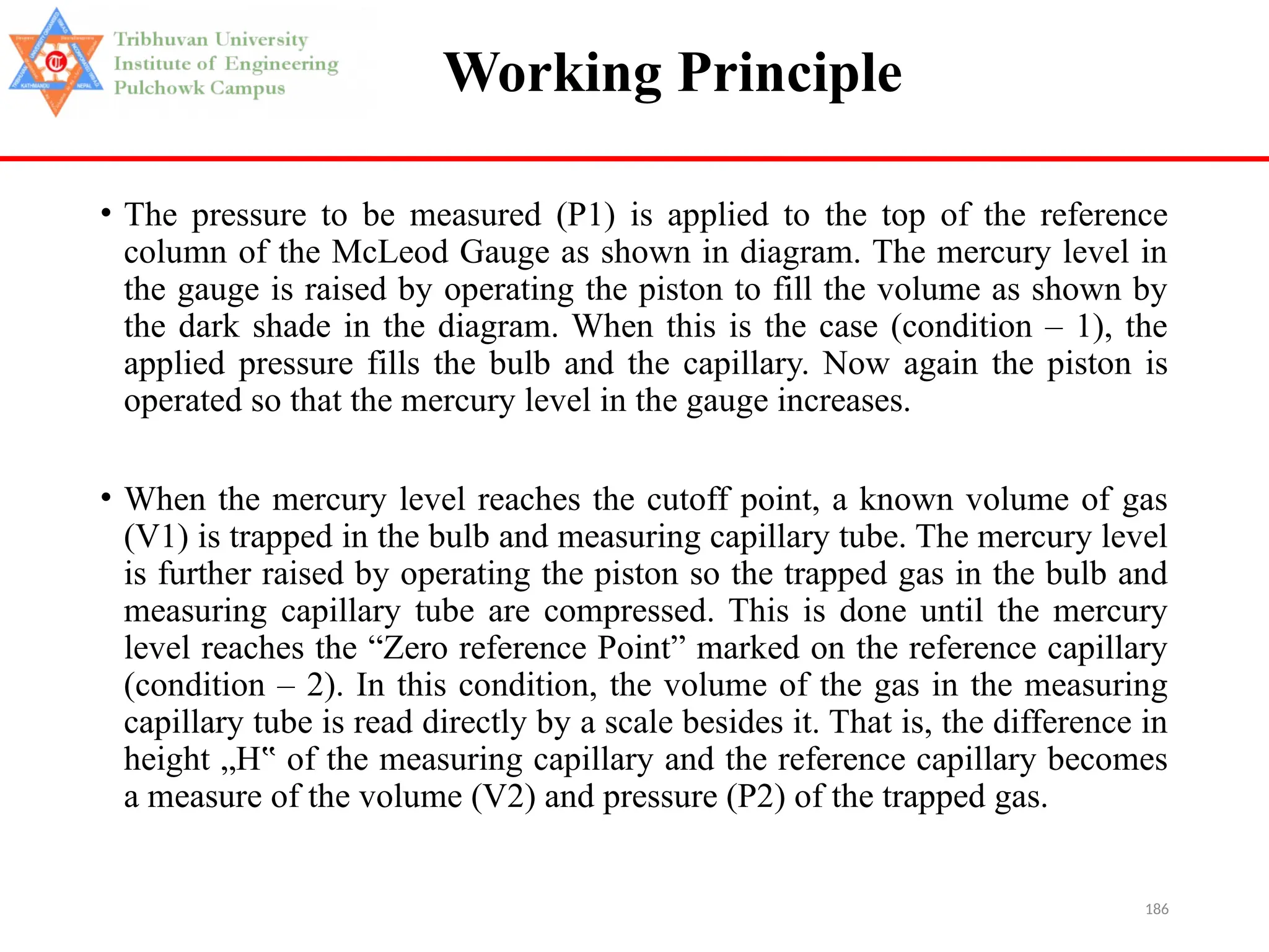 186
Working Principle
• The pressure to be measured (P1) is applied to the top of the reference
column of the McLeod Gauge as shown in diagram. The mercury level in
the gauge is raised by operating the piston to fill the volume as shown by
the dark shade in the diagram. When this is the case (condition – 1), the
applied pressure fills the bulb and the capillary. Now again the piston is
operated so that the mercury level in the gauge increases.
• When the mercury level reaches the cutoff point, a known volume of gas
(V1) is trapped in the bulb and measuring capillary tube. The mercury level
is further raised by operating the piston so the trapped gas in the bulb and
measuring capillary tube are compressed. This is done until the mercury
level reaches the “Zero reference Point” marked on the reference capillary
(condition – 2). In this condition, the volume of the gas in the measuring
capillary tube is read directly by a scale besides it. That is, the difference in
height „H of the measuring capillary and the reference capillary becomes
‟
a measure of the volume (V2) and pressure (P2) of the trapped gas.
 
