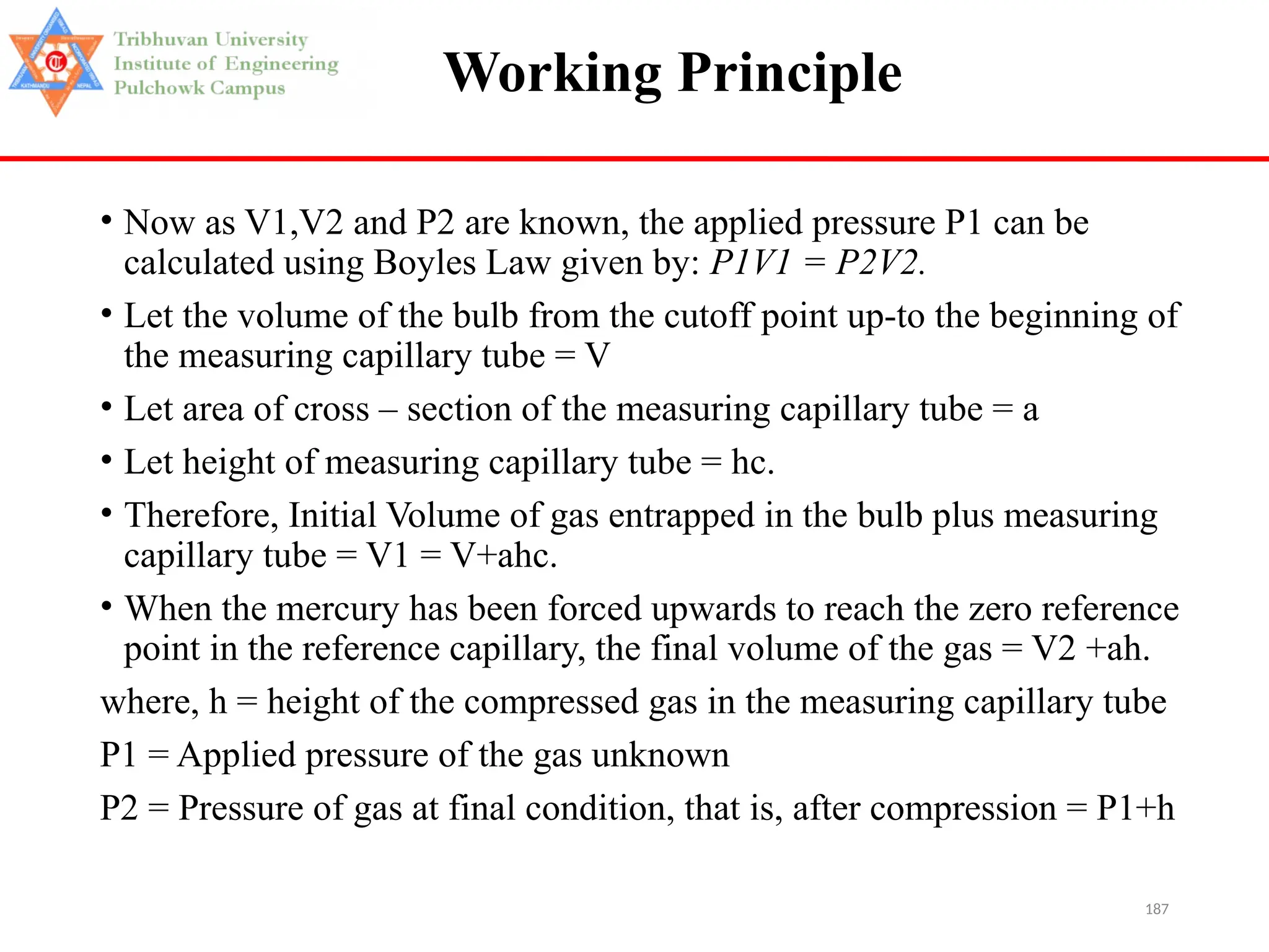 187
Working Principle
• Now as V1,V2 and P2 are known, the applied pressure P1 can be
calculated using Boyles Law given by: P1V1 = P2V2.
• Let the volume of the bulb from the cutoff point up-to the beginning of
the measuring capillary tube = V
• Let area of cross – section of the measuring capillary tube = a
• Let height of measuring capillary tube = hc.
• Therefore, Initial Volume of gas entrapped in the bulb plus measuring
capillary tube = V1 = V+ahc.
• When the mercury has been forced upwards to reach the zero reference
point in the reference capillary, the final volume of the gas = V2 +ah.
where, h = height of the compressed gas in the measuring capillary tube
P1 = Applied pressure of the gas unknown
P2 = Pressure of gas at final condition, that is, after compression = P1+h
 