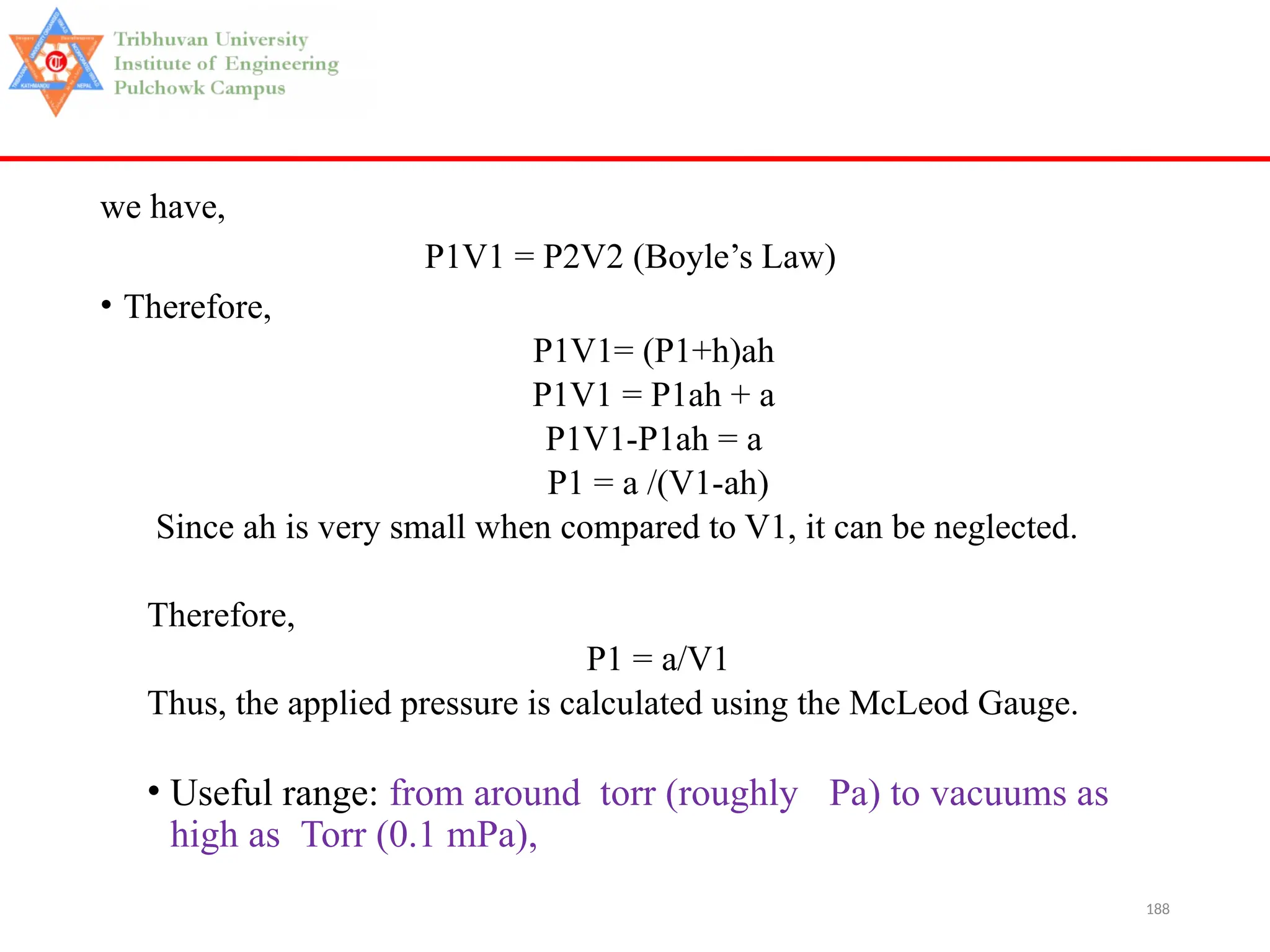 188
we have,
P1V1 = P2V2 (Boyle’s Law)
• Therefore,
P1V1= (P1+h)ah
P1V1 = P1ah + a
P1V1-P1ah = a
P1 = a /(V1-ah)
Since ah is very small when compared to V1, it can be neglected.
Therefore,
P1 = a/V1
Thus, the applied pressure is calculated using the McLeod Gauge.
• Useful range: from around torr (roughly Pa) to vacuums as
high as Torr (0.1 mPa),
 