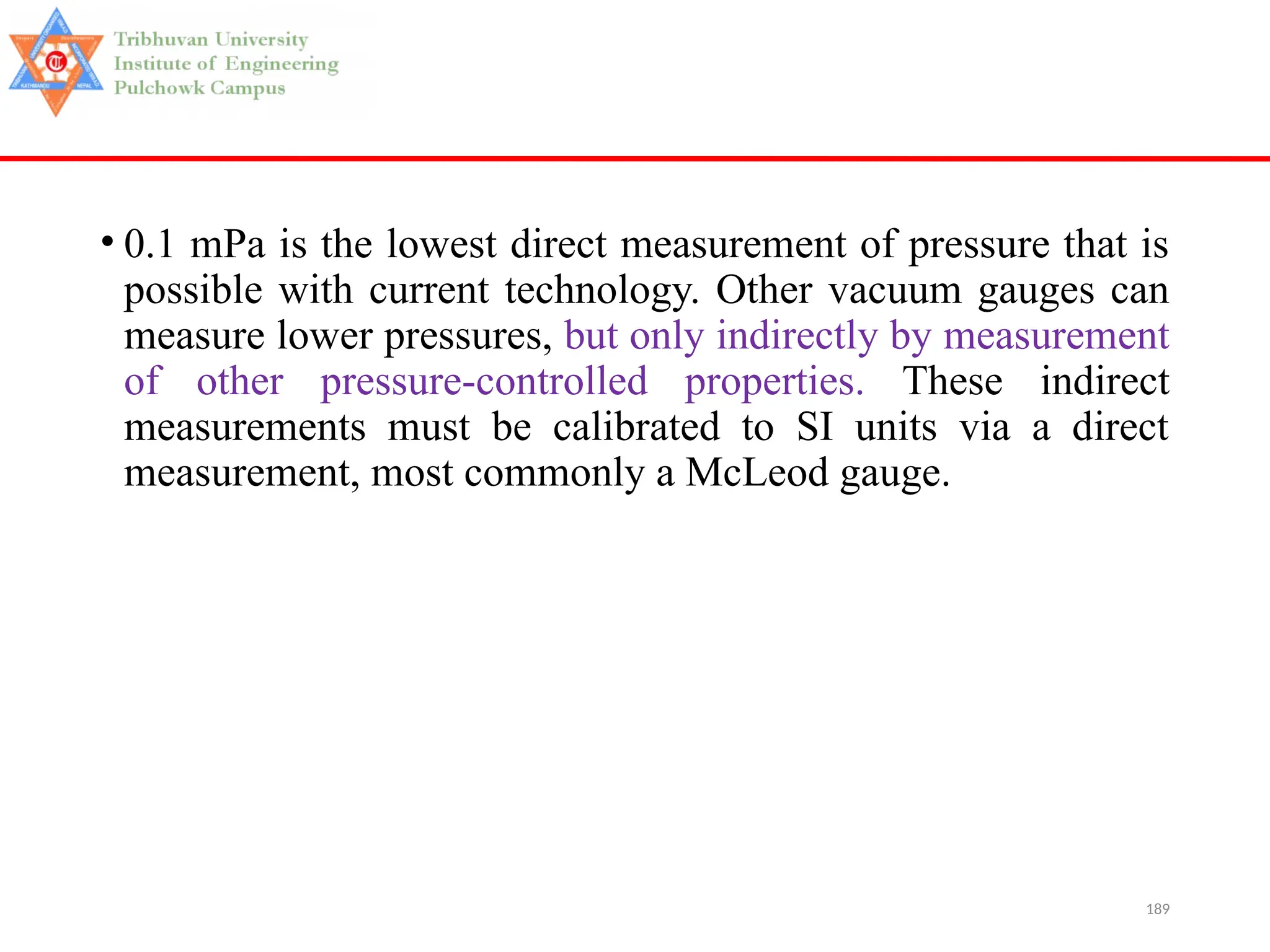 189
• 0.1 mPa is the lowest direct measurement of pressure that is
possible with current technology. Other vacuum gauges can
measure lower pressures, but only indirectly by measurement
of other pressure-controlled properties. These indirect
measurements must be calibrated to SI units via a direct
measurement, most commonly a McLeod gauge.
 