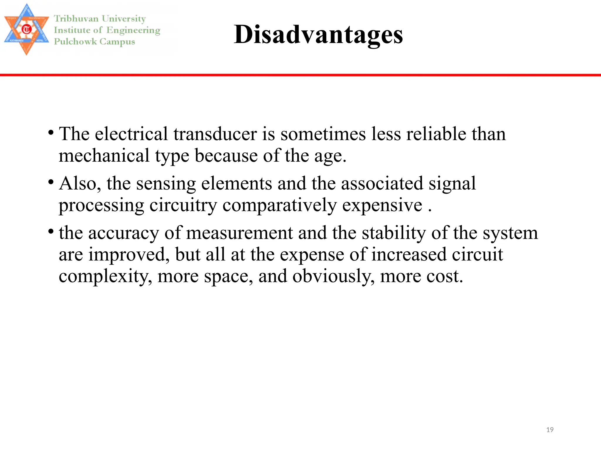 19
Disadvantages
• The electrical transducer is sometimes less reliable than
mechanical type because of the age.
• Also, the sensing elements and the associated signal
processing circuitry comparatively expensive .
• the accuracy of measurement and the stability of the system
are improved, but all at the expense of increased circuit
complexity, more space, and obviously, more cost.
 