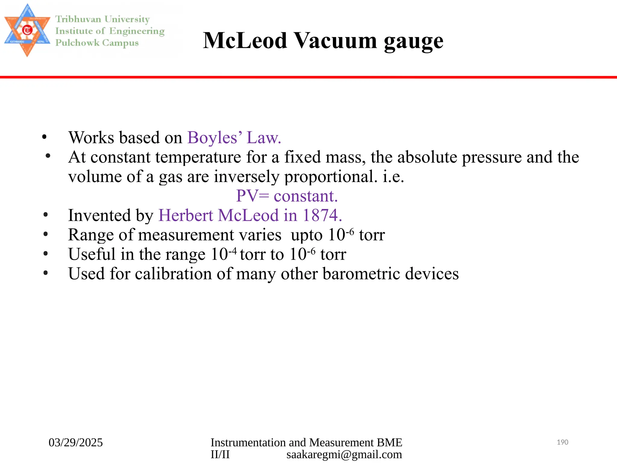 03/29/2025 Instrumentation and Measurement BME
II/II saakaregmi@gmail.com
190
McLeod Vacuum gauge
• Works based on Boyles’ Law.
• At constant temperature for a fixed mass, the absolute pressure and the
volume of a gas are inversely proportional. i.e.
PV= constant.
• Invented by Herbert McLeod in 1874.
• Range of measurement varies upto 10-6
torr
• Useful in the range 10-4
torr to 10-6
torr
• Used for calibration of many other barometric devices
 