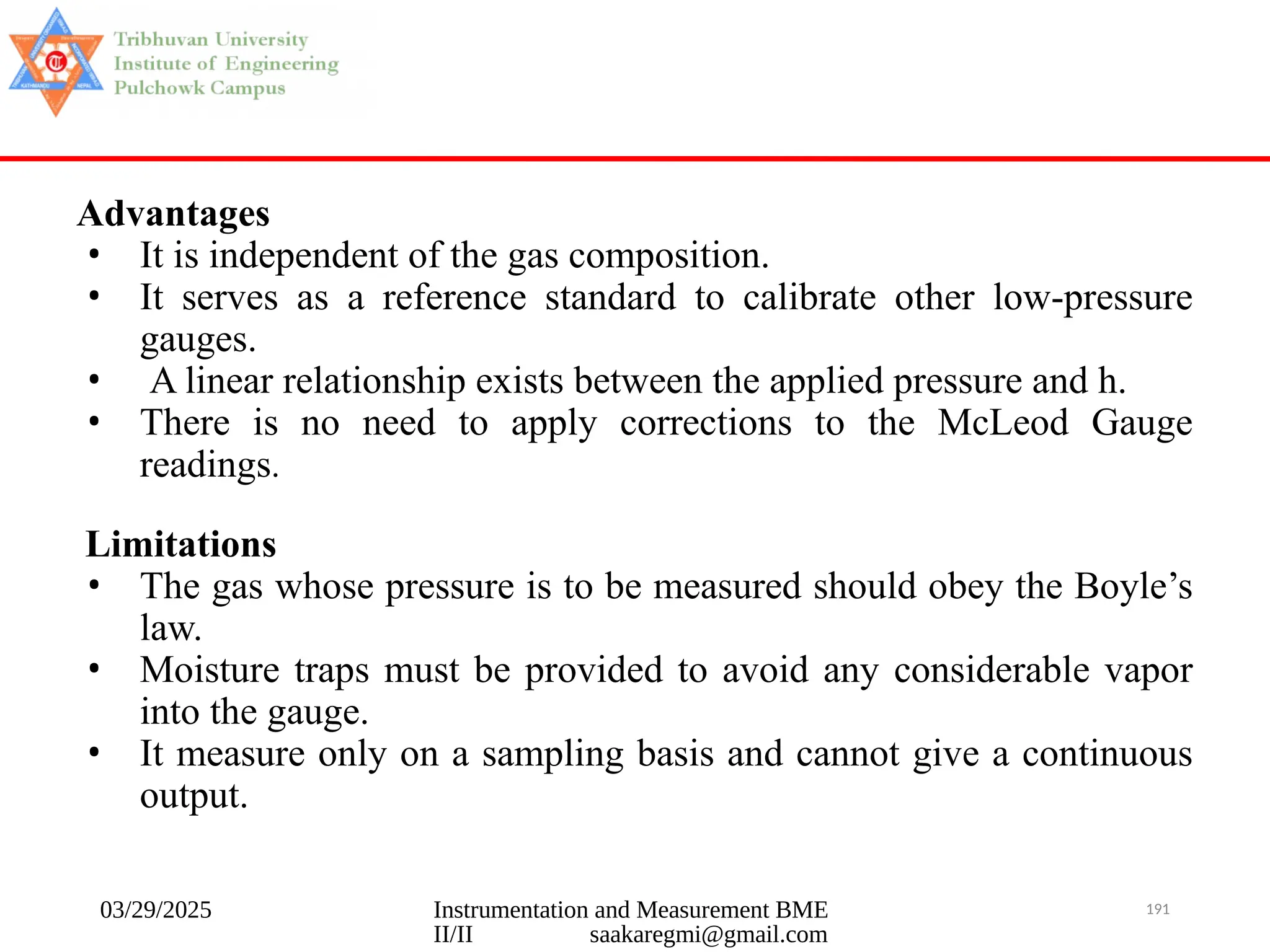 03/29/2025 Instrumentation and Measurement BME
II/II saakaregmi@gmail.com
191
Advantages
• It is independent of the gas composition.
• It serves as a reference standard to calibrate other low-pressure
gauges.
• A linear relationship exists between the applied pressure and h.
• There is no need to apply corrections to the McLeod Gauge
readings.
Limitations
• The gas whose pressure is to be measured should obey the Boyle’s
law.
• Moisture traps must be provided to avoid any considerable vapor
into the gauge.
• It measure only on a sampling basis and cannot give a continuous
output.
 