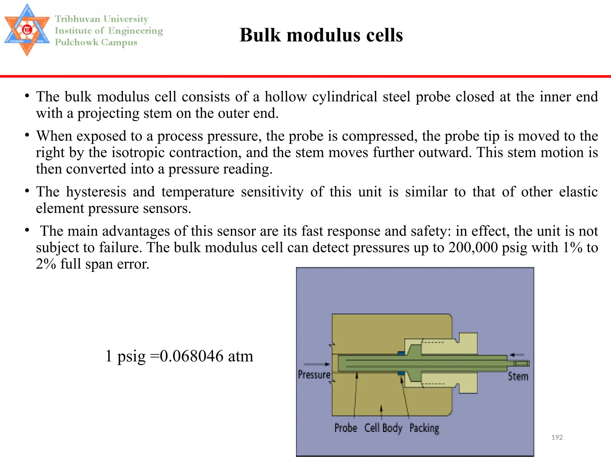 192
Bulk modulus cells
• The bulk modulus cell consists of a hollow cylindrical steel probe closed at the inner end
with a projecting stem on the outer end.
• When exposed to a process pressure, the probe is compressed, the probe tip is moved to the
right by the isotropic contraction, and the stem moves further outward. This stem motion is
then converted into a pressure reading.
• The hysteresis and temperature sensitivity of this unit is similar to that of other elastic
element pressure sensors.
• The main advantages of this sensor are its fast response and safety: in effect, the unit is not
subject to failure. The bulk modulus cell can detect pressures up to 200,000 psig with 1% to
2% full span error.
1 psig =0.068046 atm
 