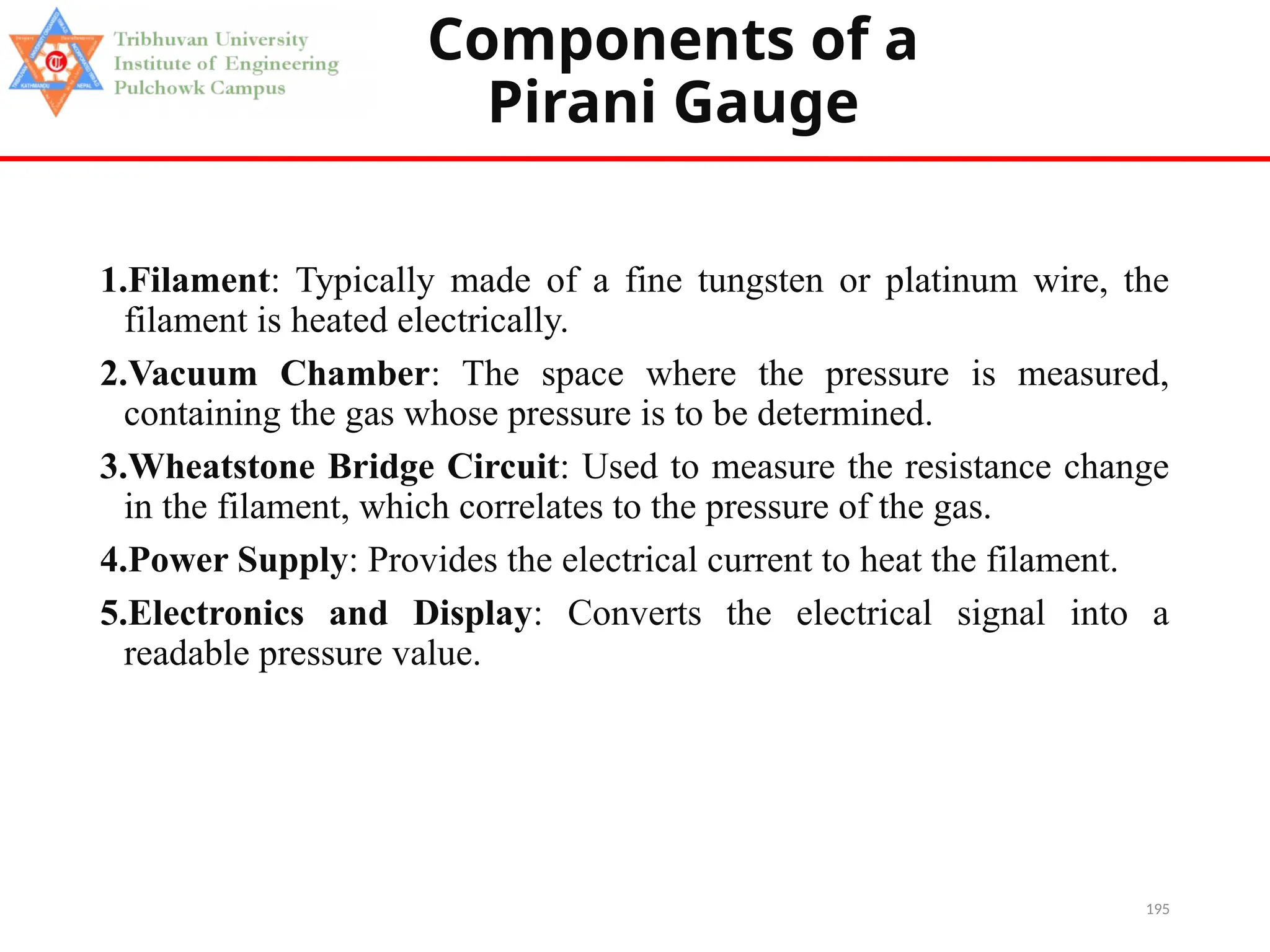 195
Components of a
Pirani Gauge
1.Filament: Typically made of a fine tungsten or platinum wire, the
filament is heated electrically.
2.Vacuum Chamber: The space where the pressure is measured,
containing the gas whose pressure is to be determined.
3.Wheatstone Bridge Circuit: Used to measure the resistance change
in the filament, which correlates to the pressure of the gas.
4.Power Supply: Provides the electrical current to heat the filament.
5.Electronics and Display: Converts the electrical signal into a
readable pressure value.
 
