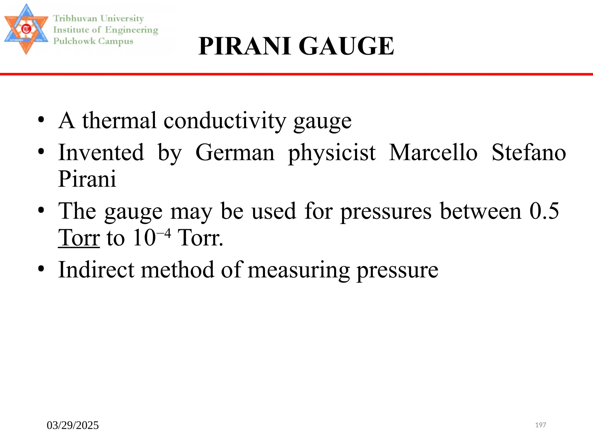 03/29/2025 197
PIRANI GAUGE
• A thermal conductivity gauge
• Invented by German physicist Marcello Stefano
Pirani
• The gauge may be used for pressures between 0.5
Torr to 10−4
Torr.
• Indirect method of measuring pressure
 