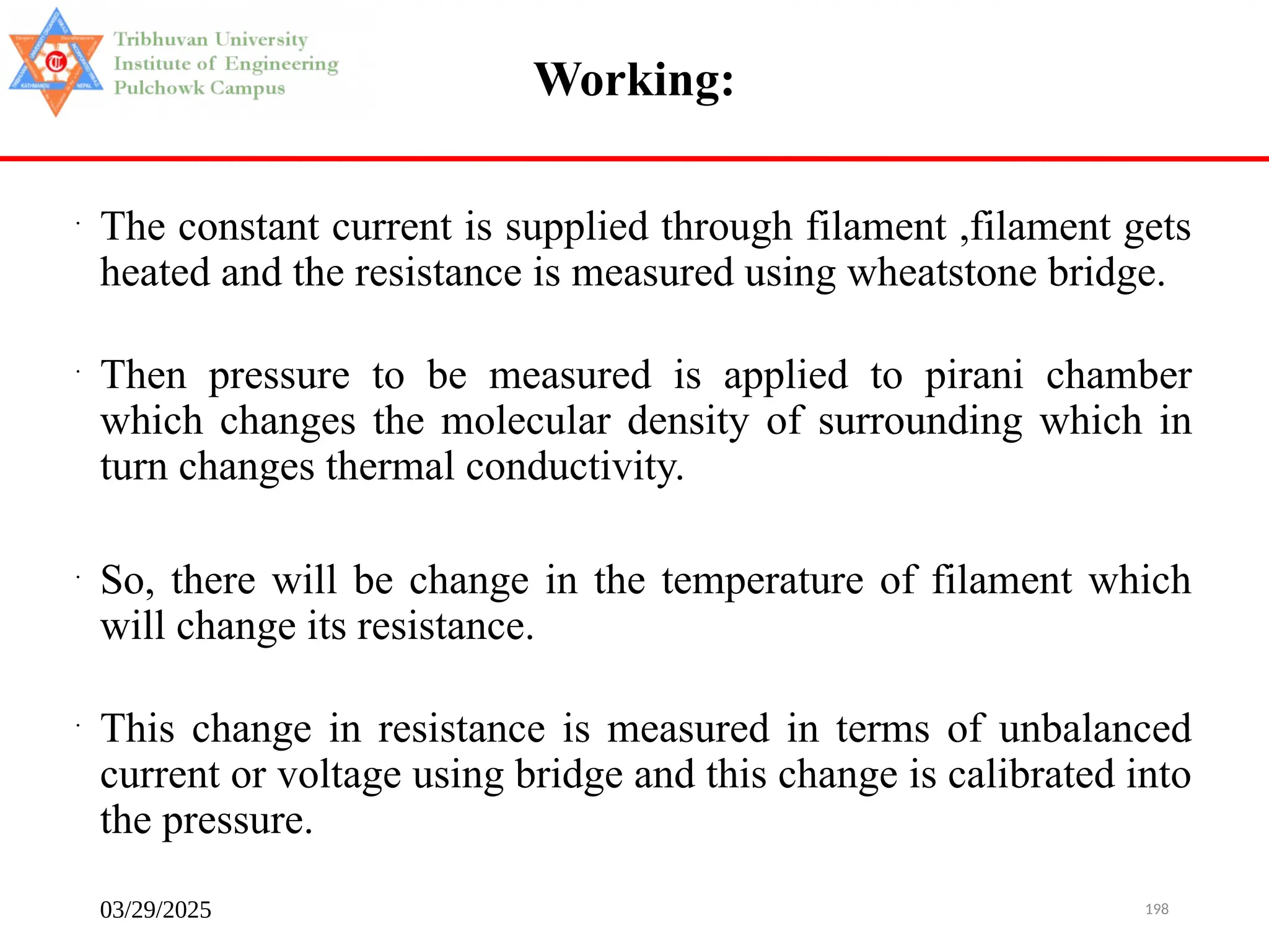 03/29/2025 198
Working:
•
The constant current is supplied through filament ,filament gets
heated and the resistance is measured using wheatstone bridge.
•
Then pressure to be measured is applied to pirani chamber
which changes the molecular density of surrounding which in
turn changes thermal conductivity.
•
So, there will be change in the temperature of filament which
will change its resistance.
•
This change in resistance is measured in terms of unbalanced
current or voltage using bridge and this change is calibrated into
the pressure.
 