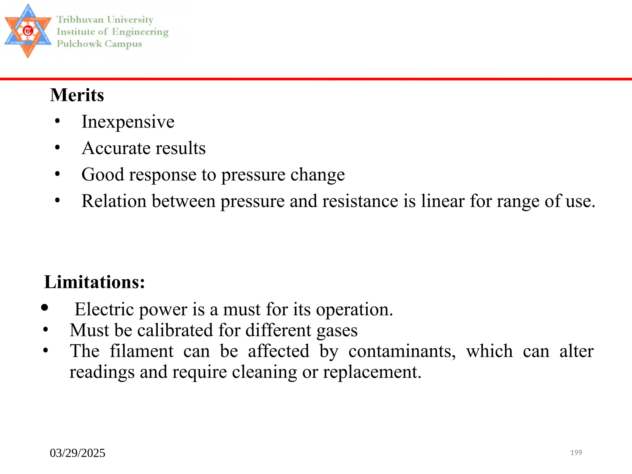 03/29/2025 199
Merits
• Inexpensive
• Accurate results
• Good response to pressure change
• Relation between pressure and resistance is linear for range of use.
Limitations:
• Electric power is a must for its operation.
• Must be calibrated for different gases
• The filament can be affected by contaminants, which can alter
readings and require cleaning or replacement.
 