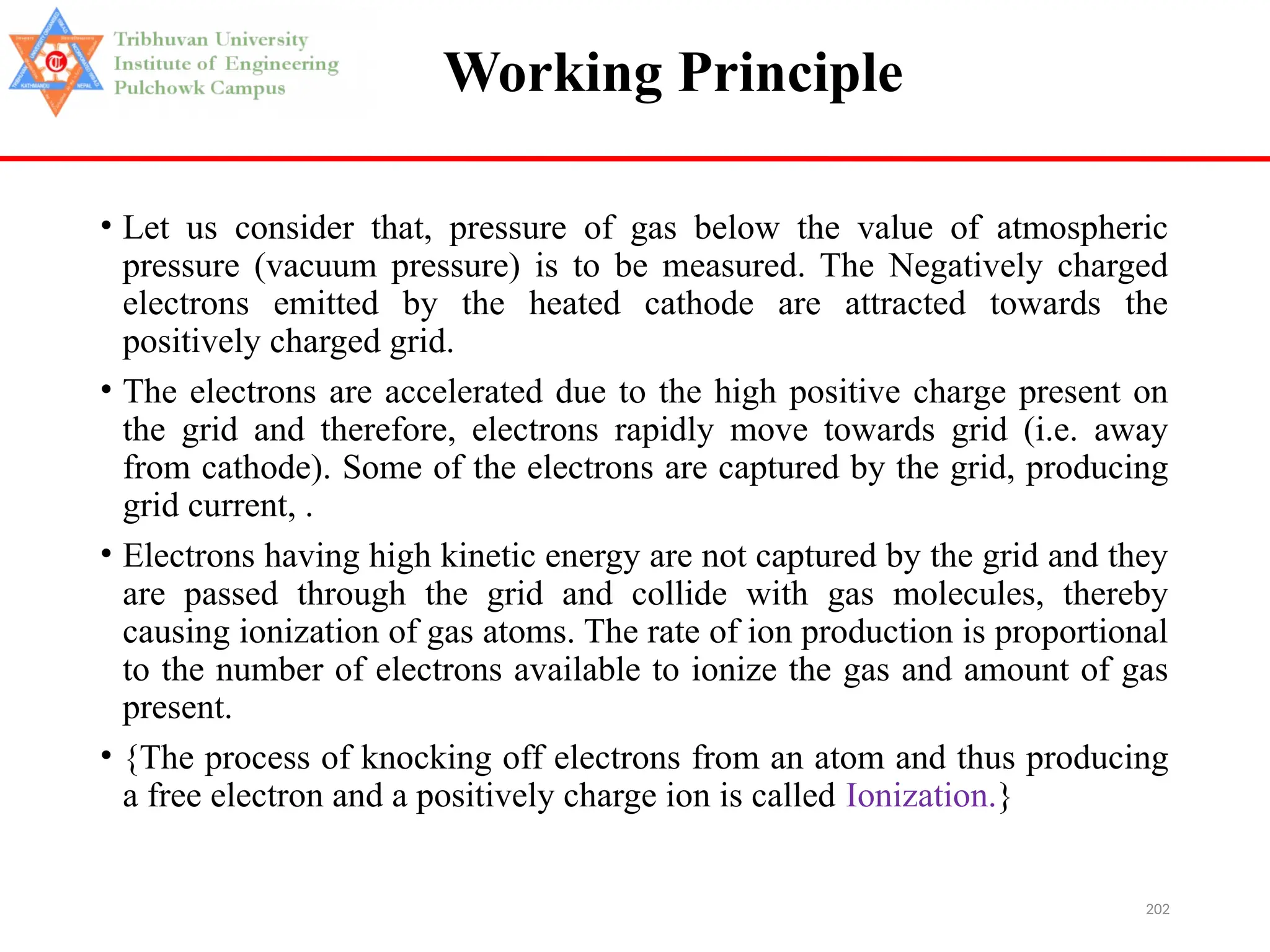202
Working Principle
• Let us consider that, pressure of gas below the value of atmospheric
pressure (vacuum pressure) is to be measured. The Negatively charged
electrons emitted by the heated cathode are attracted towards the
positively charged grid.
• The electrons are accelerated due to the high positive charge present on
the grid and therefore, electrons rapidly move towards grid (i.e. away
from cathode). Some of the electrons are captured by the grid, producing
grid current, .
• Electrons having high kinetic energy are not captured by the grid and they
are passed through the grid and collide with gas molecules, thereby
causing ionization of gas atoms. The rate of ion production is proportional
to the number of electrons available to ionize the gas and amount of gas
present.
• {The process of knocking off electrons from an atom and thus producing
a free electron and a positively charge ion is called Ionization.}
 