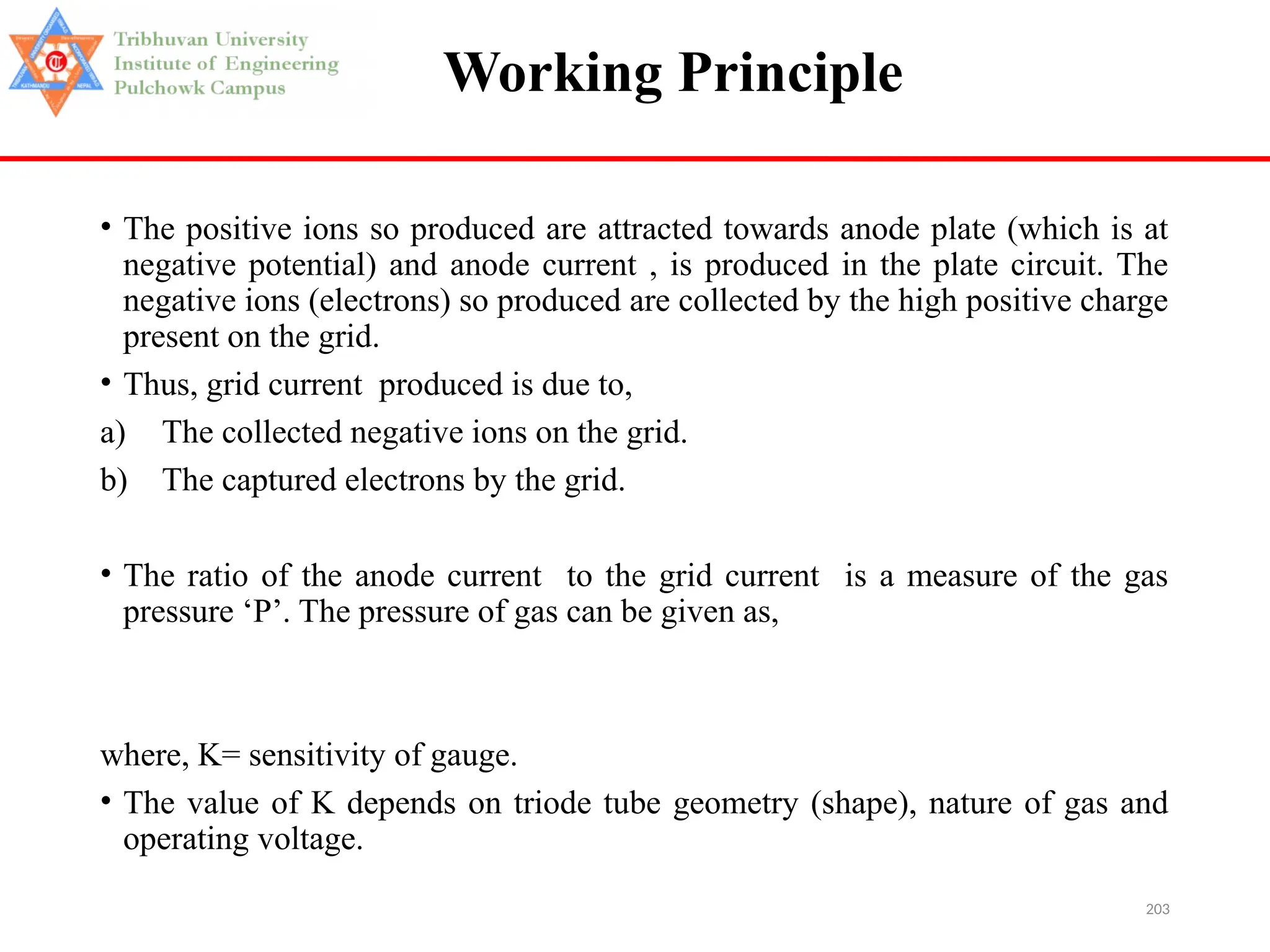 203
Working Principle
• The positive ions so produced are attracted towards anode plate (which is at
negative potential) and anode current , is produced in the plate circuit. The
negative ions (electrons) so produced are collected by the high positive charge
present on the grid.
• Thus, grid current produced is due to,
a) The collected negative ions on the grid.
b) The captured electrons by the grid.
• The ratio of the anode current to the grid current is a measure of the gas
pressure ‘P’. The pressure of gas can be given as,
where, K= sensitivity of gauge.
• The value of K depends on triode tube geometry (shape), nature of gas and
operating voltage.
 